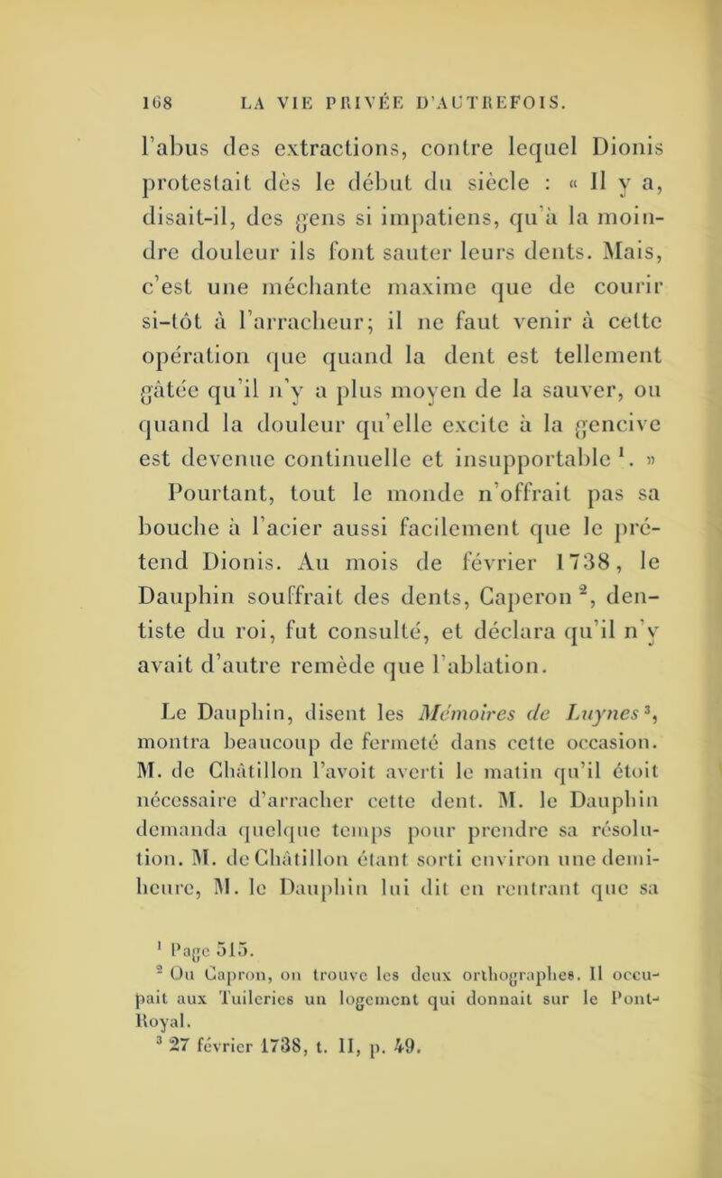 l’abus (les extractions, contre lc(|iiel Dionis protestait dès le début du siècle : « Il y a, disait-il, des {]ens si impatiens, qu’à la moin- dre douleur ils font sauter leurs dents. Mais, c’est une méchante maxime que de courir si-tôt à l’arracheur; il ne faut venir à cette opération cpie (piand la dent est tellement gâtée (ju’il n’y a plus moyeu de la sauver, ou quand la douleur cpi’elle excite à la gencive est devenue continuelle et insupportable’. « Pourtant, tout le monde n’offrait pas sa bouche à l’acier aussi facilement que le jiré- tend Dionis. Au mois de février 1738, le Dauphin souffrait des dents, Caperon den- tiste du roi, fut consulté, et déclara qu’il n’y avait d’autre remède que l’ablation. Le Dauphin, disent les Mémoires de Luynes^, montra beanconp de fermeté dans cette occasion. M. de Ghàtillon l’avoit averti le matin qu’il étoit nécessaire d’arracher cette dent. 31. le Dauphin demanda (pielque temps pour prendre sa résolu- tion. 31. de Ghàtillon étant sorti environ une demi- heure, 31. le Daiq)hin lui dit en rentrant que sa ' Page 515. - Ou Capron, on trouve les deux orlliograplies. 11 occu- pait aux Tuileries un logement qui donnait sur le Pont- lloyal. * 27 février 1738, l. 11, p. 49.