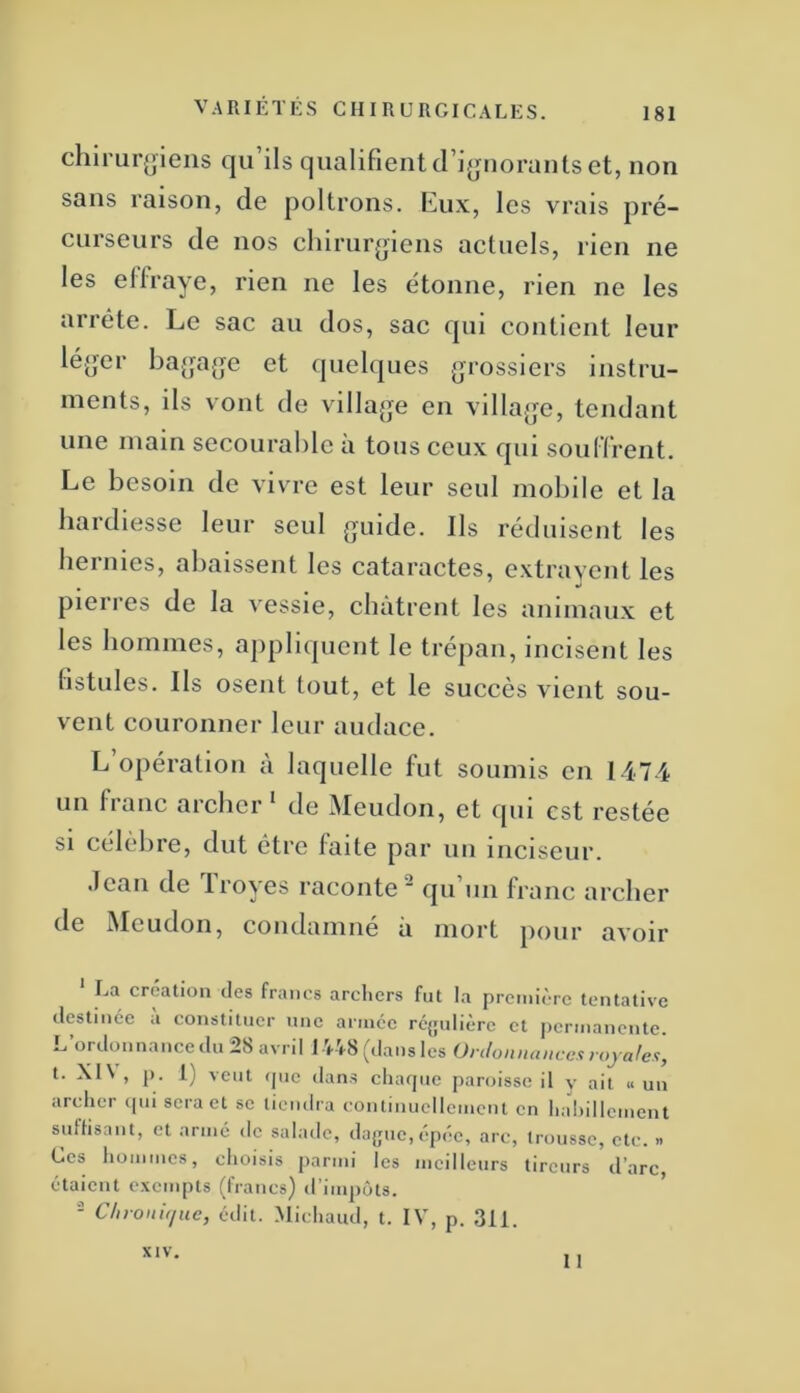 chirui'(>ieiis qu’ils qualifient d’i^uiorants et, non sans raison, de poltrons. l{!ux, les vrais pré- curseurs de nos chirurgiens actuels, rien ne les ellraye, rien ne les étonne, rien ne les arrête. Le sac au dos, sac qui contient leur léger bagage et quelques grossiers instru- ments, ils vont de village en village, tendant une main secourahle à tous ceux qui soulfrent. Le besoin de vivre est leur seul mobile et la hardiesse leur seul guide. Ils réduisent les hernies, abaissent les cataractes, extrayent les pierres de la vessie, châtrent les animaux et les hommes, appliquent le trépan, incisent les fistules. Ils osent tout, et le succès vient sou- vent couronner leur audace. L’opération à laquelle fut soumis en 1474 un fianc archer* de Aleudon, et ipii est restée si célèbre, dut être faite par un inciseur. tlean de Troyes raconte qu un franc archer de Meudon, condamné à mort pour avoir ‘ La création des francs archers fut la première tentative destinée a constituer une arince réjjulière et permanente. L’ordonnancedu28 avril 1748 (dans les t. XI\ , p. 1) veut (juc dans cliaipic jiaroissc il y ait « un archer ipii sera et se tiendra continuellement en hahillement suffisant, et armé de salade, da(jue,épéc, arc, trousse, etc. » Ces hommes, choisis parmi les meilleurs tireurs d’arc étaient exempts (francs) d’impôts. ’ - Chroitif/uc, édit. .Michaud, t. IV, p. 311. 11 XIV,