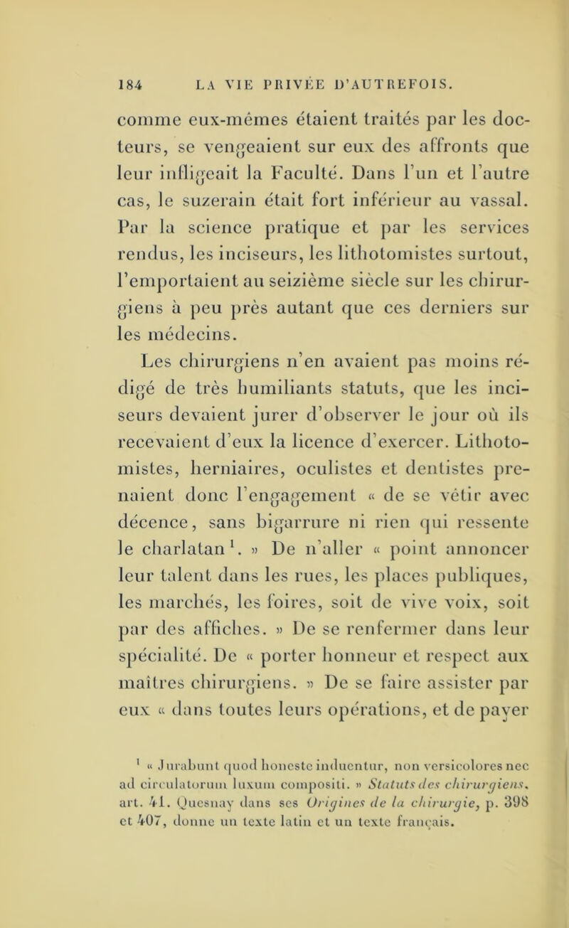 coinine eux-mêmes étalent traités par les doc- teurs, se veufjeaient sur eux des affronts que leur inllijjeait la Faculté. Dans run et l’autre cas, le suzerain était fort inférieur au vassal. Par la science pratique et par les services rendus, les inciseurs, les lithotomistes surtout, remportaient au seizième siècle sur les cliirur- (pens à peu près autant que ces derniers sur les médecins. Les cliirur(jiens n’en avaient pas moins ré- digé de très humiliants statuts, que les inci- seurs devaient jurer d’observer le jour où ils recevaient d’eux la licence d’exercer. Litlioto- mistes, herniaires, oculistes et dentistes pre- naient donc l’engagement « de se vêtir avec décence, sans bigarrure ni rien qui ressente le charlatan L » De n’aller « point annoncer leur talent dans les rues, les places publitpies, les marchés, les foires, soit de vive voix, soit par des afhches. » De se renfermer dans leur spécialité. De « porter honneur et respect aux maîtres chirurgiens. « De se faire assister par eux « dans toutes leurs opérations, et de payer ' « ,) nralmiil <|uo(l lioncslc inducniur, non vcrsicolürcs nec ail circulatonnii lu\uni composili. » Statuts des chirurgiens, art. -VI. (Jucsnay dans ses Origines de la chirurgie, p. 39S et 407, donne un texte latin et un texte français.