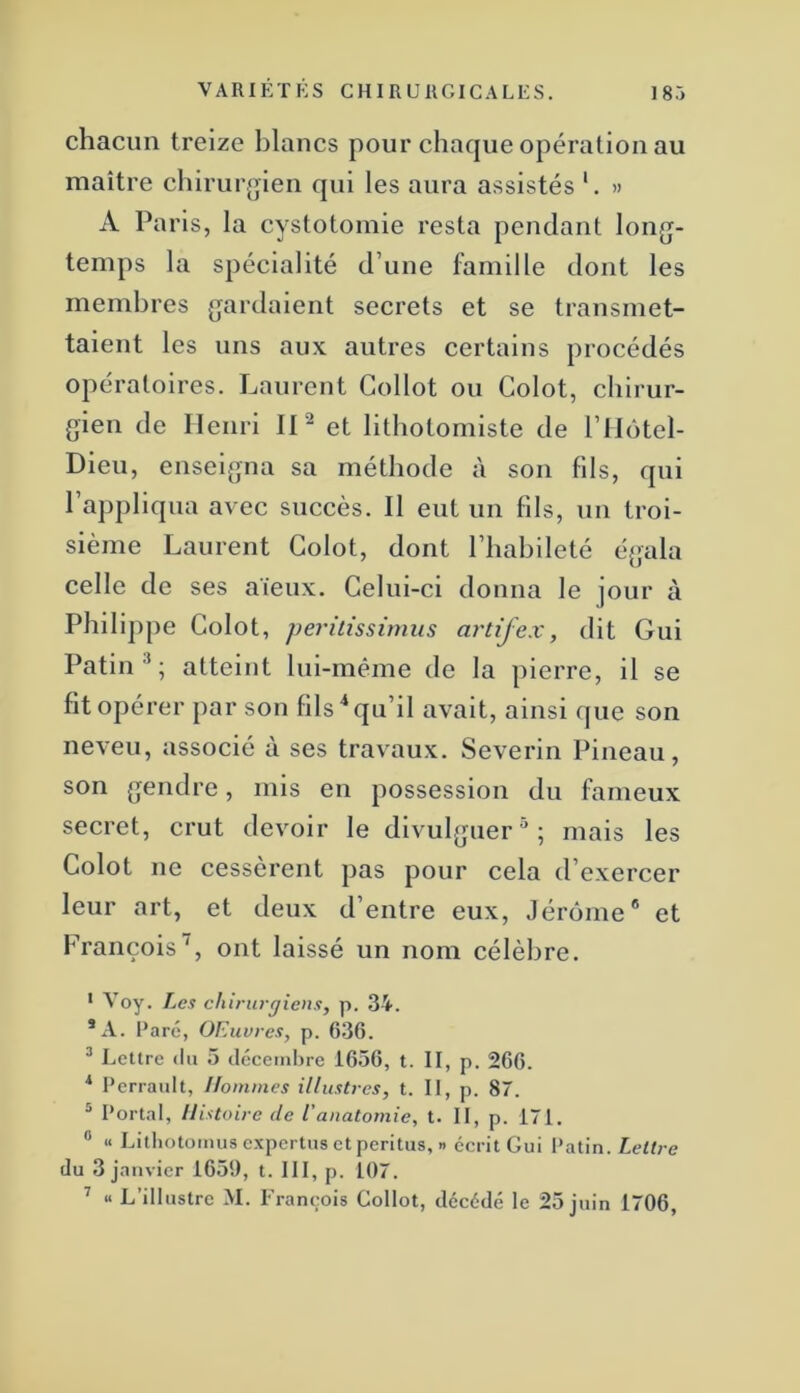 chacun treize blancs pour chaque opération au maître chirur.oien qui les aura assistés » A Paris, la cystotomie resta pendant long- temps la spécialité d’une famille dont les membres gardaient secrets et se transmet- taient les uns aux autres certains procédés opératoires. Laurent Gollot ou Colot, chirur- gien de Henri IP et lithotomiste de l’ilôtel- Dieu, enseigna sa méthode à son fils, qui l’appliqua avec succès. Il eut un fils, un troi- sième Laurent Golot, dont l’habileté égala celle de ses aïeux. Celui-ci donna le jour à Philippe Colot, peritissirnus artifex, dit Gui Patin atteint lui-même de la pierre, il se fit opérer par son fils'‘qu’il avait, ainsi que son neveu, associé à ses travaux. Severin Pineau, son gendre, mis en possession du fameux secret, crut devoir le divulguer^; mais les Colot ne cessèrent pas pour cela d’exercer leur art, et deux d’entre eux, Jérome® et François', ont laissé un nom célèbre. * Voy. Les chirurgiens, p. 34. *A. Paré, OEuvres, p. 636. * Lettre (lu 5 (Iccemhre 1656, t. II, p. 266. ■* Perrault, Hommes illustres, t. Il, p. 87. ® Portai, Histoire de l'anatomie, t. II, p. 171. “ « Lithotomusexpertusetperitus, » écrit Gui Patin. Lettre du 3 janvier 165!), t. III, p. 107. ’ « L’illustre M. François Gollot, décédé le 25 juin 1706,