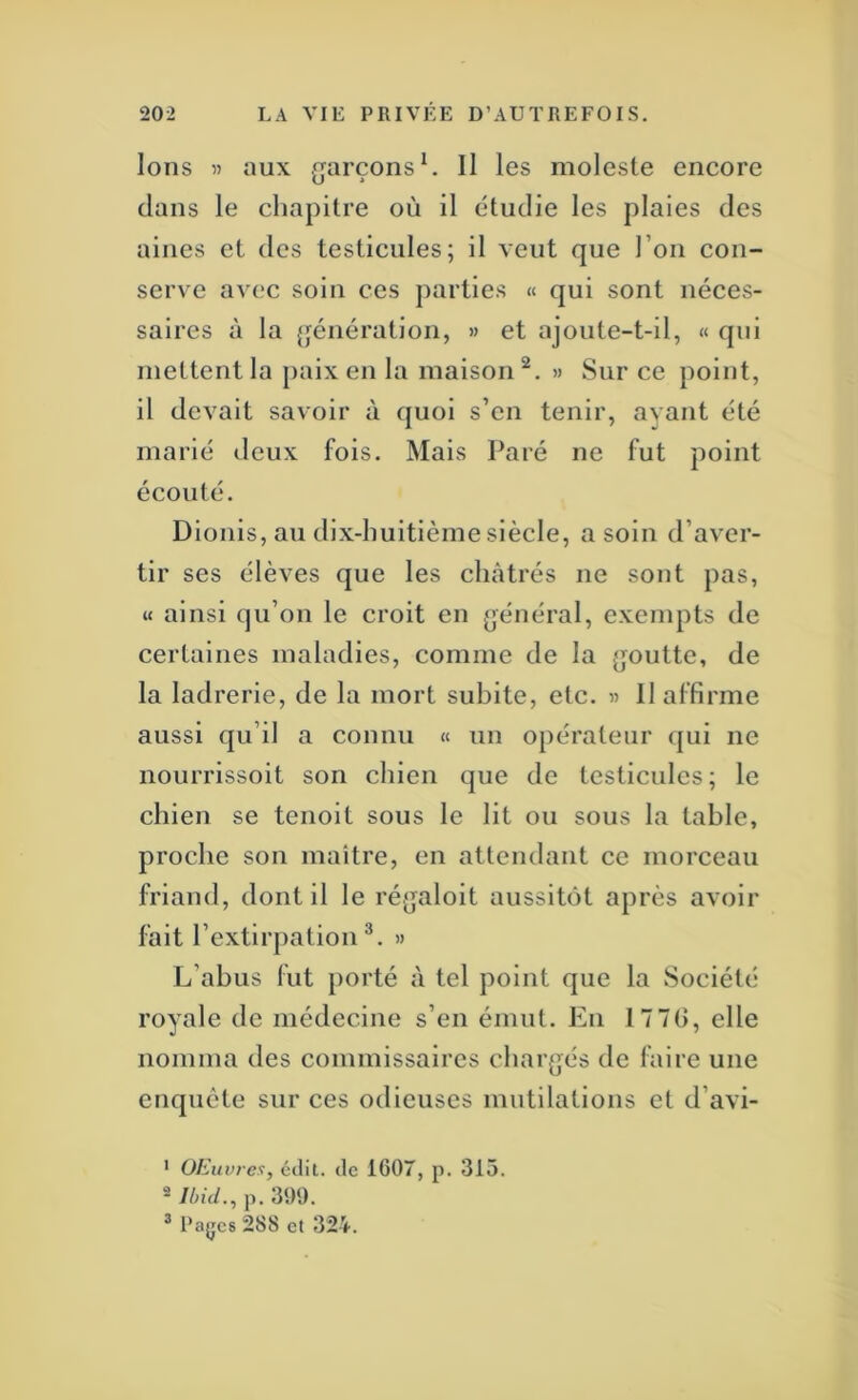 Ions « aux ,arçons ^ Il les moleste encore U ' clans le chapitre où il étudie les plaies des aines et des testicules; il veut que l’on con- serve avec soin ces parties « qui sont néces- saires à la génération, » et ajoute-t-il, « qui mettent la jiaix en la maison^. » Sur ce point, il devait savoir à cjuoi s’en tenir, ayant été marié deux fois. Mais Paré ne fut point écouté. Dionis,au dix-huitième siècle, a soin d’aver- tir ses élèves que les châtrés ne sont pas, « ainsi qu’on le croit en général, exempts de certaines maladies, comme de la {joutte, de la ladrerie, de la mort subite, etc. « Il affirme aussi cju’il a connu « un opérateur qui ne nourrissoit son chien que de testicules; le chien se tenoit sous le lit ou sous la table, proche son maître, en attendant ce morceau friand, dont il le réjjaloit aussitôt après avoir fait l’extirpation®. » L’abus fut porté à tel point que la Société royale de médecine s’en émut. En 17 7(), elle nomma des commissaires char(]és de faire une encjuète sur ces odieuses mutilations et d’avi- ' OEuvrex, édit, de 1607, p. 315. 2 Ilml., p. 399. ® l’ajjcs 288 et 32’i-.