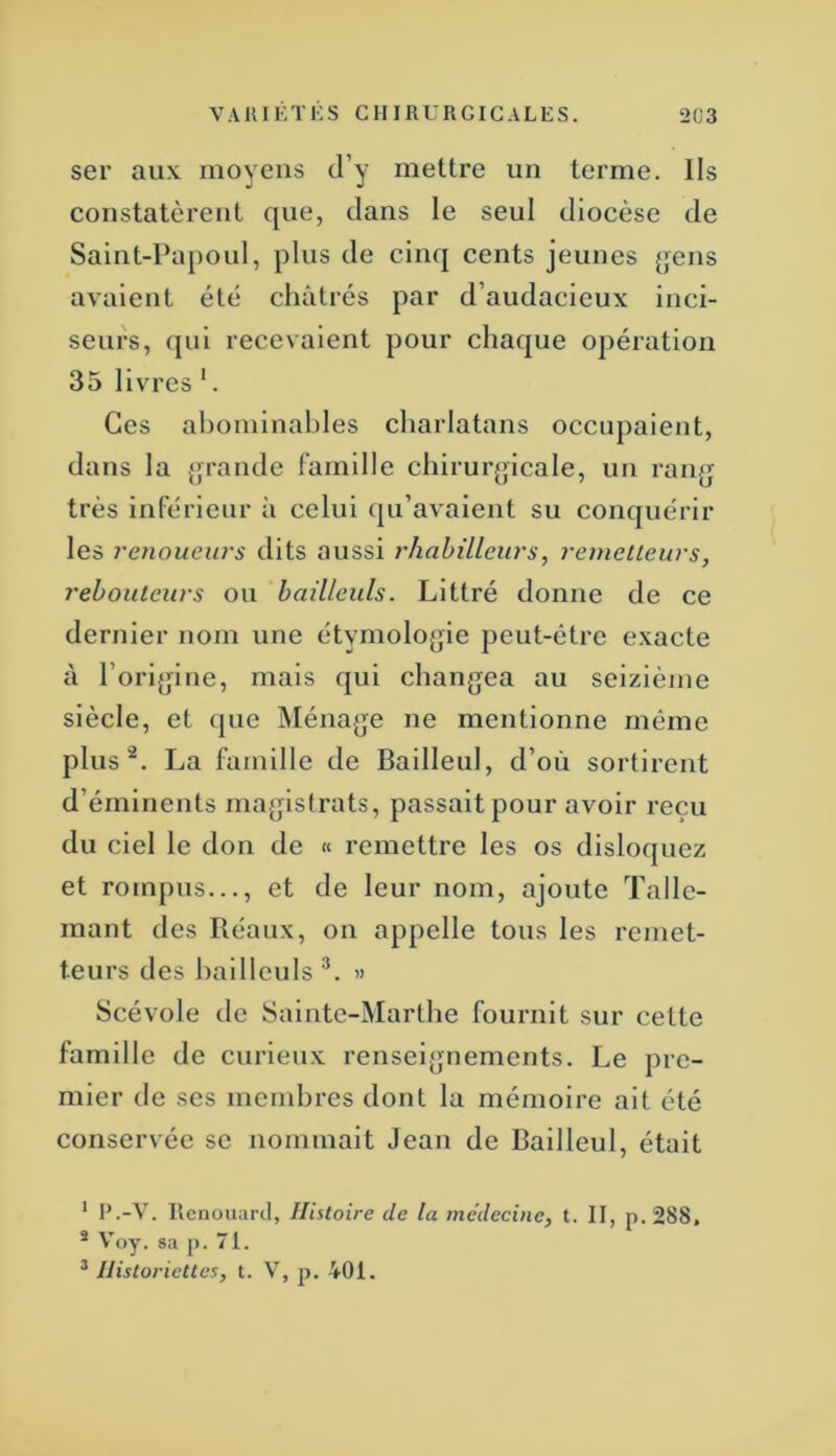 ser aux moyens d’y mettre un terme, lis constatèrent que, dans le seul diocèse de Saint-Papoul, plus de cinq cents jeunes (>ens avaient été châtrés par d’audacieux inci- seurs, qui recevaient pour chaque opération 35 livres *. Ces al)ominal)les charlatans occupaient, dans la {>rande famille chiruiqjlcale, un ranjj très inférieur à celui qu’avaient su conquérir les renoueurs dits aussi rhahilleiu's, remcllcurs, rehouicurs ou baüleuls. Littré donne de ce dernier nom une étymolojjie peut-être exacte à l’ori^jine, mais qui changea au seizième siècle, et que Ménage ne mentionne même plus^. La famille de Bailleul, d’où sortirent d’éminents magistrats, passait pour avoir reçu du ciel le don de « remettre les os disloquez et rompus..., et de leur nom, ajoute Talle- mant des Réaiix, on appelle tous les rcmet- teurs des haillculs » Scévole de Sainte-Marthe fournit sur cette famille de curieux renseignements. Le pre- mier de ses membres dont la mémoire ait été conservée se nommait Jean de Bailleul, était * P.-V. Itcnouarcl, Histoire de la médecine, t. II, p. 288. * Voy. sa p. 71. ^ Historiettes, t. V, p. 401.