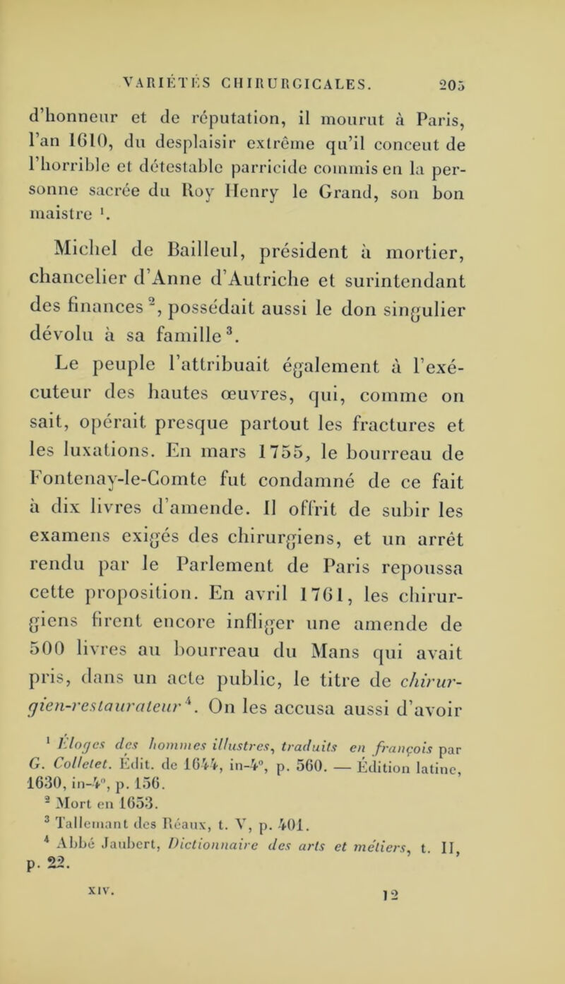 d’honneur et de réputation, il mourut à Paris, l’an 1610, du desplaisir extrême qu’il conceut de 1 horrible et détestable parricide commis en la per- sonne sacrée du Uoy Henry le Grand, son bon maistre *. Michel de Ballleul, président à mortier, chancelier d Anne d’Autriche et surintendant des finances , possédait aussi le don singulier dévolu à sa famille^. Le peuple l’attribuait également à l’exé- cuteur des hautes œuvres, qui, comme on sait, opérait presque partout les fractures et les luxations. En mars 1755, le bourreau de Fontenay-le-Gomte fut condamné de ce fait à dix livres d’amende. 11 offrit de subir les examens exigés des chirurgiens, et un arrêt rendu par le Parlement de Paris repoussa cette proposition. En avril 1761, les chirur- giens firent encore infliger une amende de 500 livres au bourreau du Mans qui avait pris, dans un acte public, le titre de chii'ur- gien-reslaiivalenr \ Ou les accusa aussi d’avoir * Kloges clc.i hommes illustres^ traduits en français par G. Collelet. Édit, de ïG'ti, in-V, p. 560. — Édition latine, 1630, in-4, p. 156. ^ Mort en 1653. ^ Talleinant des Réaux, t. V, p. 401. * Abbé .tanbert, Dictionnaire des arts et métiers, t II p. 22. XIV. 12