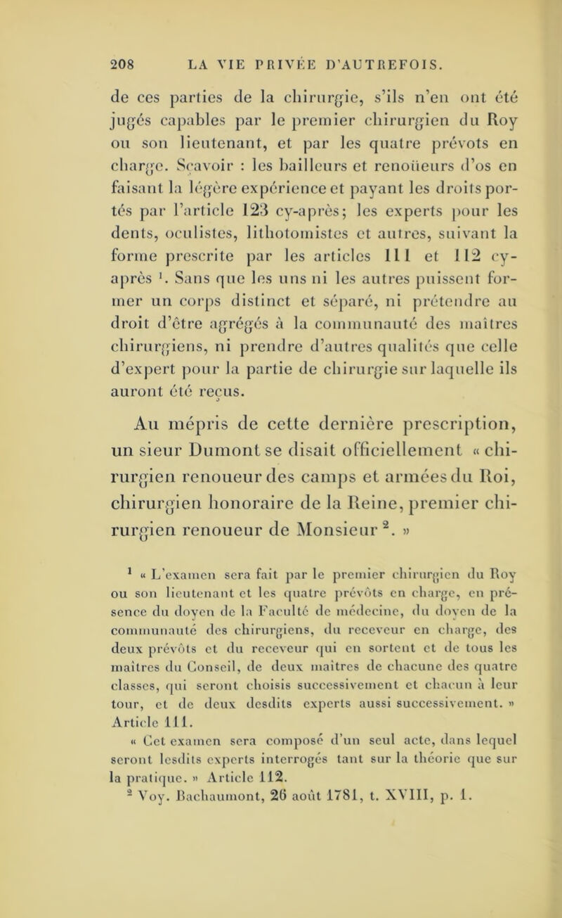 de ces parties de la chirurgie, s’ils n’en ont été jugés capables par le premier chirurgien du Roy ou son lieutenant, et par les quatre prévôts en charge. Scavoir : les bailleurs et renoiieurs d’os en faisant la légère expérience et payant les droits por- tés par l’article 123 cy-après; les experts |)Our les dents, oculistes, lithotomistes et autres, suivant la forme prescrite par les articles 111 et 112 cy- après '. Sans que les uns ni les autres puissent for- mer un corps distinct et séparé, ni prétendre au droit d’être agrégés à la communauté des maîtres chirui’j'jiens, ni prendre d’autres qualités que celle d’expert j)our la partie de chirurgie sur laquelle ils auront été reçus. Au mépris de cette dernière prescription, un sieur Dumont se disait officiellement « chi- rurgien renoueurdes camps et armées du Roi, chirurgien honoraire de la Reine, premier chi- rurgien renoueur de Monsieur®. » ’ « L’cxaincn sera fait par le premier eliirnr{;icn du Roy ou son lieutenant et les ipiatre prévôts en eliarge, en pré- sence du doyen de la Faculté de médecine, tlu doyen de la communauté des chirurgiens, du receveur en charge, des deux prévôts et du receveur (jui en sortent et de tous les maîtres du Conseil, de deux maîtres de chacune des quatre classes, qui seront choisis successivement et chacun à leur tour, et de deux desdits experts aussi successivement. « Article 111. « Cet examen sera compose d’un seul acte, dans lequel seront Icsdits experts interrogés tant sur la théorie que sur la pratl(jue. » Article 112.  Voy. Rachaumont, 26 août 1781, t. XVIII, p. 1.