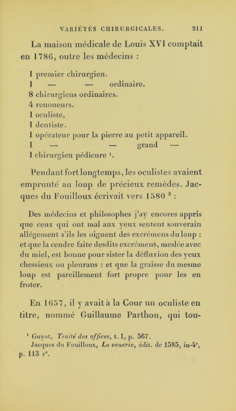 La maison médicale de Louis XVI comptait en 178G, outre les médecins ; 1 premier chirurgien. 1 — — ordinaire. 8 chirurgiens ordinaires. 4 re no neufs. 1 oculiste. 1 dentiste. 1 opérateur pour la pierre au petit appareil. 1 — — grand — 1 chirurgien pédicure K Pendantfortlongtcmps, les oculistes avaient emprunté au loup de précieux remèdes. Jac- ques du Fouilloux écrivait vers 1580 ^ : Des médecins et philosophes j’ay cncores appris que ceux qui ont mal aux yeux sentent souverain allégement s’ils les oignent des excrémens du loup : et que la cendre faite desdits excrémens, mesléeavec du miel, est bonne pour sister la défluxion des yeux chessieux ou pleurans : et que la graisse du mesme loup est pareillement fort propre pour les en froter. En 1657, il y avait à la Cour un oculiste en titre, nommé Guillaume Partlion, qui tou- ' Guyot, Traité des offices, t. I, p. 567. Jacques du Fouilloux, La vcneric, édit, de 1585, in-4”, p. 113 r°.