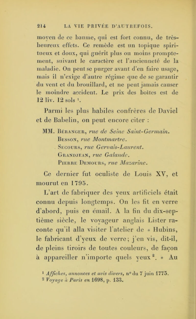 nioven de ce baume, qui est fort connu, de très- heureux effets. Ce remède est un topique spiri- tueux et doux, qui {juérit plus ou moins prompte- ment, suivant le caractère et ranciennetè de la maladie. On peut se purjjer avant d’en foire usage, mais il n’exige d’autre régime que de se garantir du vent et du brouillard, et ne peut jamais causer le moindre accident. Le prix des boîtes est de 12 liv. 12 sols ’. Parmi les plus habiles confrères de Daviel et de Babeliii, on peut encore citer : MM. Béranger, rue de Seine Sainl-Germain. Besson, rue Montmartre. Segoeirs, rue Gervais-Laurent. Grandjean, 7'ue Galandc. Pierre Democrs, rue Mazarine. Ce dernier fut oculiste de Louis XV, et mourut en 1795. L’art de fabriquer des yeux artificiels était connu depuis longtemps. On les lit en verre d’abord, puis en émail. A la fin du dix-sep- tième siècle, le vovageur anglais Lister ra- conte qu’il alla visiter l’atelier de « Ilubins, le fabricant d’yeux de verre; j’eu vis, dit-il, de pleins tiroirs de toutes couleurs, de façon à appareiller n’importe quels yeux^. » Au ‘ Affiches, annonces et avis divers, n^du 7 juin 1775. ~ Voyage à Paris en 1698, p. 133.