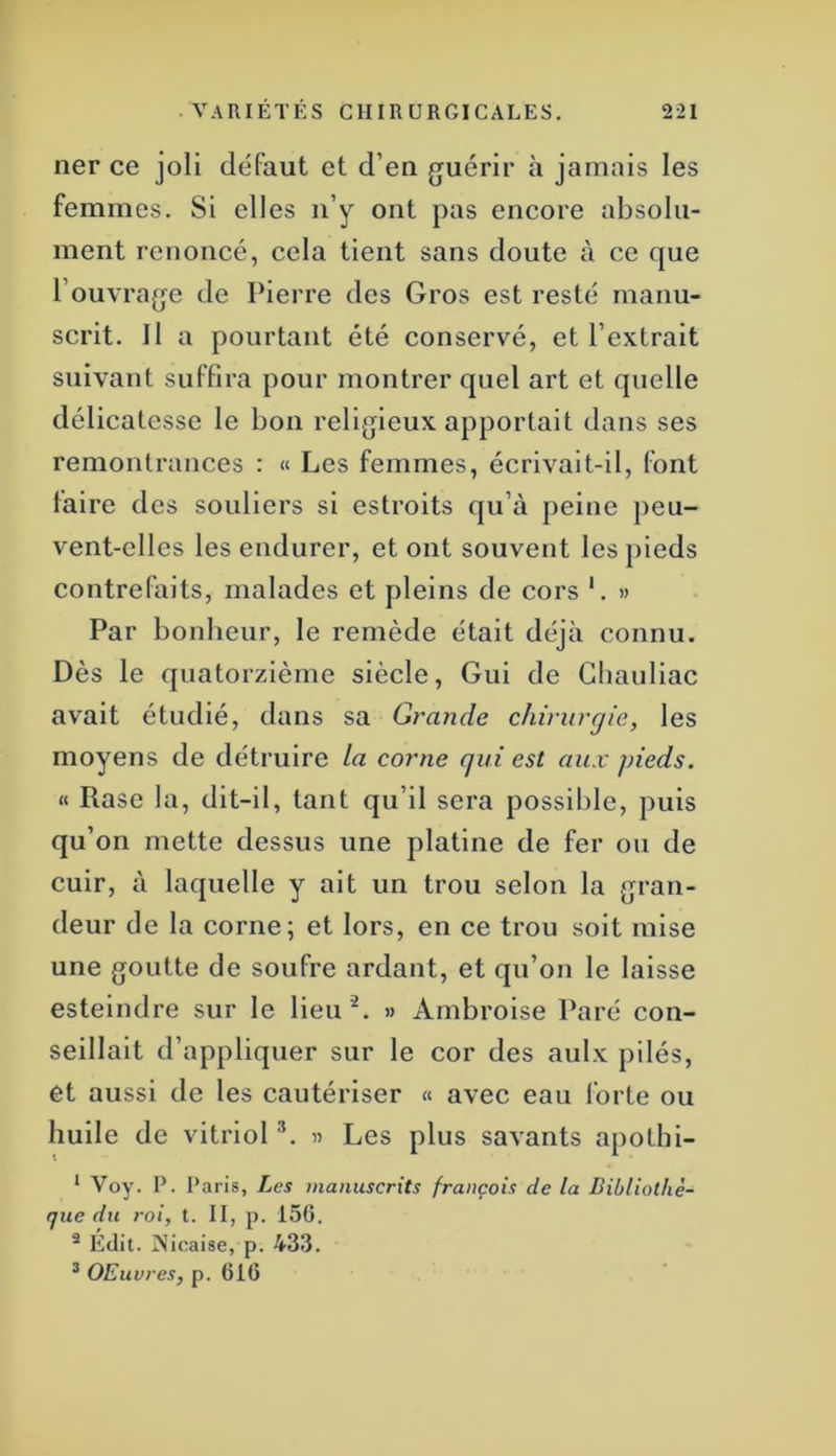 ner ce joli défaut et d’en guérir à jamais les femmes. Si elles n’y ont pas encore absolu- ment renoncé, cela tient sans doute à ce que l’ouvrage de Pierre des Gros est resté manu- scrit. Il a pourtant été conservé, et l’extrait suivant suffira pour montrer quel art et quelle délicatesse le bon religieux apportait dans ses remontrances : « Les femmes, écrivait-il, font faire des souliers si estroits qu’à peine peu- vent-elles les endurer, et ont souvent les pieds contrefaits, malades et pleins de cors '. » Par bonheur, le remède était déjà connu. Dès le quatorzième siècle. Gui de Gbauliac avait étudié, dans sa Grande chirurgie, les moyens de détruire la corne qui est aux pieds. « Rase la, dit-il, tant qu’il sera possible, puis qu’on mette dessus une platine de fer ou de cuir, à laquelle y ait un trou selon la gran- deur de la corne; et lors, en ce trou soit mise une goutte de soufre ardant, et qu’on le laisse esteindre sur le lieu '^. » Ambroise Paré con- seillait d’appliquer sur le cor des aulx pilés, et aussi de les cautériser « avec eau forte ou huile de vitriol '*. « Les plus savants apothi- ‘ Voy. P. Paris, Les manuscrits français de la Bibliothè- que du roi, t. II, p. 156. ® Édit. INicaise, p. 433. ^ OElivres, p. 616