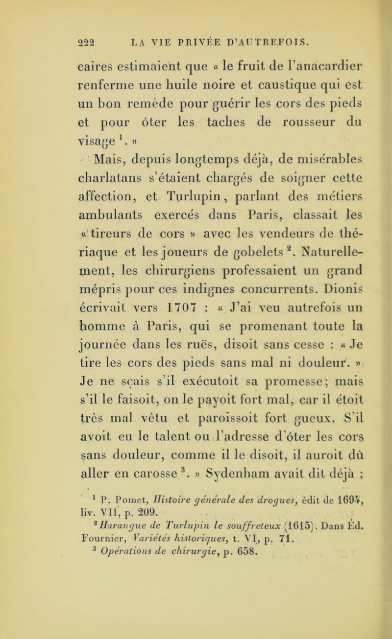 caires estimaient que « le fruit de l’anacardier renferme une huile noire et caustique qui est un bon remède pour guérir les cors des pieds et pour ôter les taches de rousseur du visage ‘. » Mais, depuis longtemps déjà, de misérables charlatans s’étaient chargés de soigner cette affection, et Turlupin, parlant des métiers ambulants exercés dans Paris, classait les «‘tireurs de cors » avec les vendeurs de thé- riaque et les joueurs de gobelets^. Naturelle- ment, les chirurgiens professaient un grand mépris pour ces indignes concurrents. Dionis écrivait vers 1707 : « J’ai veu autrefois un homme à Paris, qui se promenant toute la journée dans les rues, disoit sans cesse : « Je tire les cors des pieds sans mal ni douleur. » Je ne sçais s’il exécutoit sa promesse; mais s’il le faisoit, on le payoit fort mal, car il étoit très mal vêtu et paroissoit fort gueux. S’il avoit eu le talent ou l’adresse d’ôter les cors sans douleur, comme il le disoit, il auroit dù aller en carosse » Sydenham avait dit déjà : * P. Poinct, Histoire generale des drogues, cdil de 1694, liv. Vil, p. 209. ^Harangue de Turlupin le souffreteux (1615). Dans Éd. Fournier, Variétés historiques, t. VI, p. 71. ^ Opérations de chirurgie, p. 658.