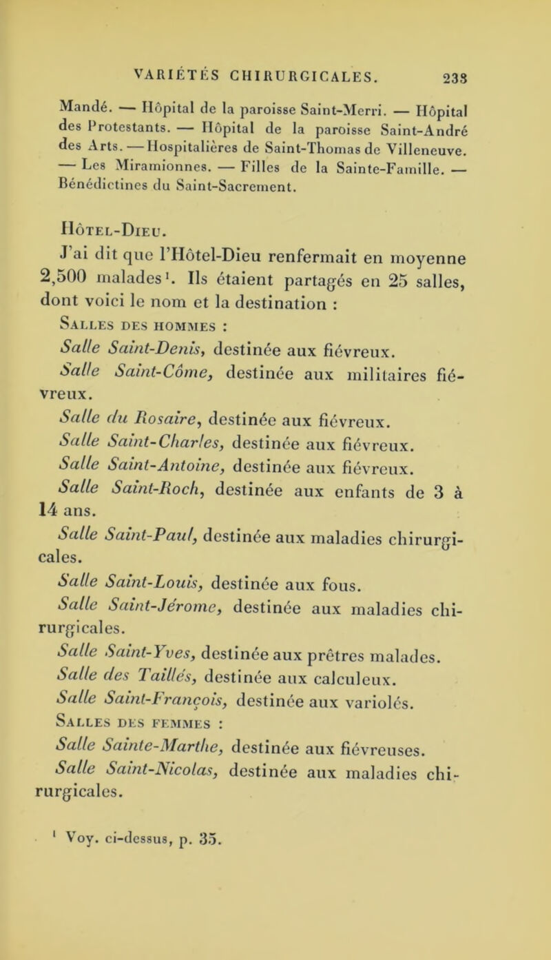 Mandé. — Hôpital de la paroisse Saint-Merri. — Hôpital des Protestants. — Hôpital de la paroisse Saint-André des Arts. Hospitalières de Saint-Thomas de Villeneuve. — Les Mirainionnes. — Filles de la Sainte-Famille. — Bénédictines du Saint-Sacrement. Hôtel-Dieu. J ai dit que l’Hôtel-Dieu renfermait en moyenne 2,500 malades'. Ils étaient partagés en 25 salles, dont voici le nom et la destination : Salles des hommes : Salle Saint-Denis, destinée aux fiévreux. Salle Saint-Come, destinée aux militaires fié- vreux. Salle du Rosaire, destinée aux fiévreux. Salle Saint-Chartes, destinée aux fiévreux. Salle Saint-Antoine, destinée aux fiévreux. Salle Saint-Rock, destinée aux enfants de 3 à 14 ans. Salle Saint-Paul, destinée aux maladies chirurgi- cales. Salle Saint-Louis, destinée aux fous. Salle Saint-Jerome, destinée aux maladies chi- rurgicales. Salle Saint-Yves, destinée aux prêtres malades. Salle des Taillés, destinée aux calculeux. Salle Saint-François, destinée aux variolés. Salles des femmes : Salle Sainte-Marthe, destinée aux fiévreuses. Salle Saint-Fiicolas, destinée aux maladies chi- rurgicales. V^oy. ci-dcs8u8, p. 3.5.