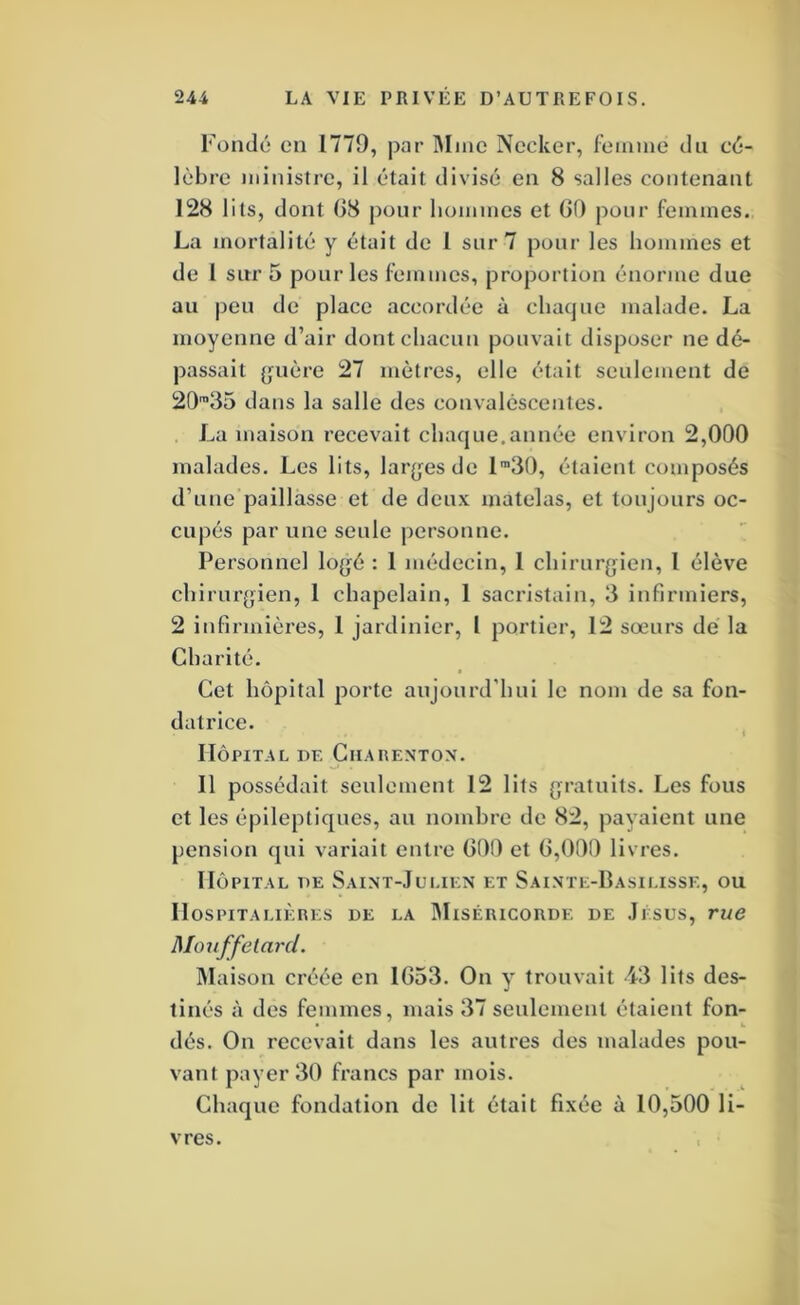 Fondé en 1779, par IMine Nccker, leniine du cé- lèbre ministre, il était divisé en 8 salles contenant 128 lits, dont G8 pour hommes et GO pour femmes. La mortalité y était de 1 sur 7 pour les hommes et de 1 sur 5 pour les femmes, proportion énorme due au peu de place accordée à chaque malade. La moyenne d’air dont chacun pouvait disposer ne dé- passait (juère 27 mètres, elle était seulement de 20™35 dans la salle des convalescentes. , La maison recevait chaque.année environ 2,000 malades. Les lits, lar(jesde l^SO, étaient composés d’une paillasse et de deux matelas, et toujours oc- cupés par une seule personne. Personnel lo(jé : 1 médecin, 1 chirurgien, l élève chirurgien, 1 chapelain, 1 sacristain, 3 infirmiers, 2 infirmières, 1 jardinier, 1 portier, 12 sœurs de la Charité. Cet hôpital porte aujourd'hui le nom de sa fon- datrice. i Hôpital de Ciiahenton. Il possédait seulement 12 lits gratuits. Les fous et les épileptiques, au nombre de 82, payaient une pension qui variait entre GOO et G,000 livres. Hôpital de Saint-Julien et Sainte-Basilisse, ou Hospitalières de la IMiséricorde de Jésus, rue Motiffetarcl. IMaison créée en 1G53. On y trouvait 43 lits des- tinés à des femmes, mais 37 seulement étalent fon- • t. dés. On recevait dans les autres des malades pou- vant payer 30 francs par mois. Chaque fondation de lit était fixée à 10,500 li- vres.