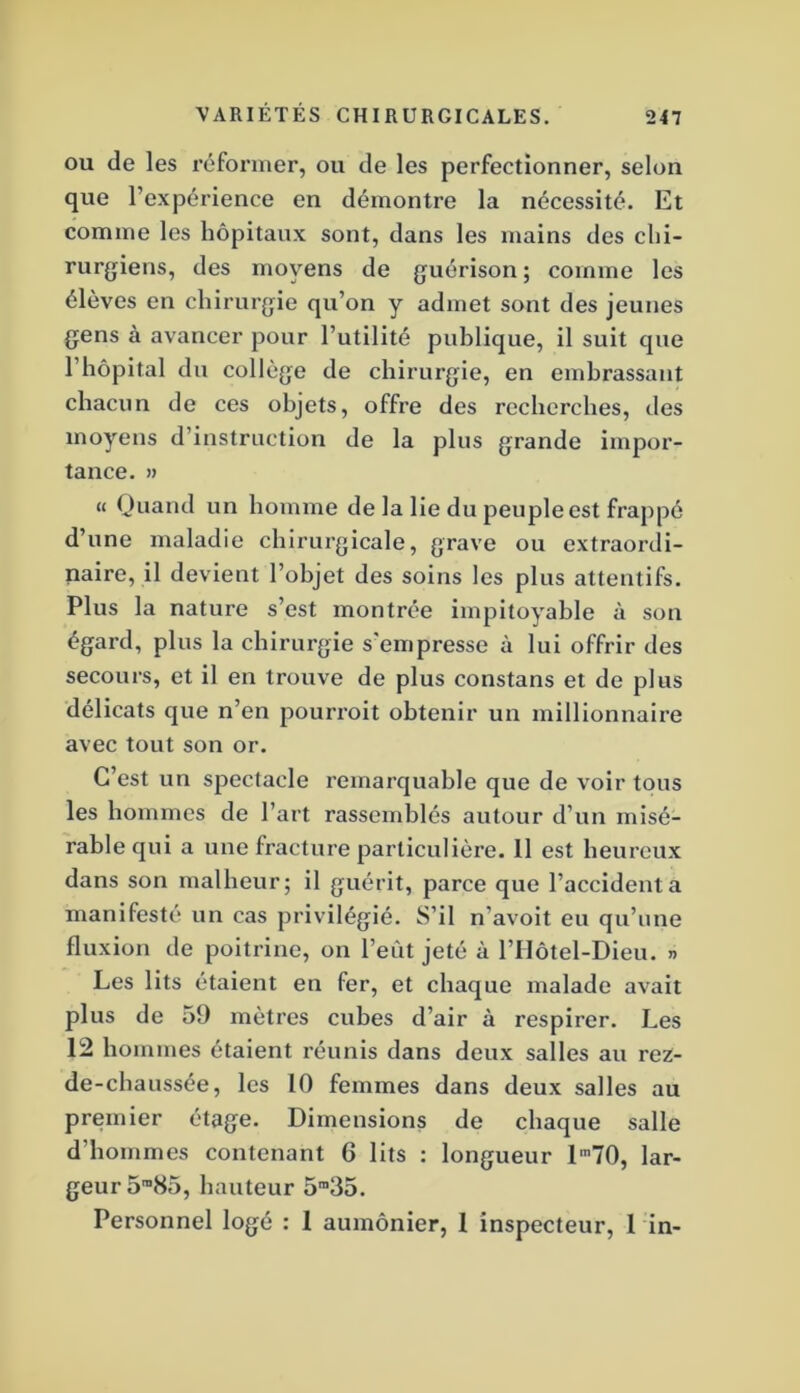 OU de les réformer, ou de les perfectionner, selon que l’expérience en démontre la nécessité. Et comme les hôpitaux sont, dans les mains des chi- rurgiens, des moyens de guérison ; comme les élèves en chirurgie qu’on y admet sont des jeunes gens à avancer pour l’utilité publique, il suit que l’hôpital du collège de chirurgie, en embrassant chacun de ces objets, offre des recherches, des moyens d’instruction de la plus grande impor- tance. » « Quand un homme de la lie du peuple est frappé d’une maladie chirurgicale, grave ou extraordi- naire, il devient l’objet des soins les plus attentifs. Plus la nature s’est montrée impitoyable à son égard, plus la chirurgie s'empresse à lui offrir des secours, et il en trouve de plus constans et de plus délicats que n’en pourroit obtenir un millionnaire avec tout son or. C’est un spectacle remarquable que de voir tous les hommes de l’art rassemblés autour d’un misé- rable qui a une fracture particulière. 11 est heureux dans son malheur; il guérit, parce que l’accidenta manifesté un cas privilégié. S’il n’avoit eu qu’une fluxion de poitrine, on l’eût jeté à l’Hôtel-Dieu. » Les lits étaient en fer, et chaque malade avait plus de 59 mètres cubes d’air à respirer. Les 12 hommes étaient réunis dans deux salles au rez- de-chaussée, les 10 femmes dans deux salles au premier étage. Dimensions de chaque salle d’hommes contenant 6 lits : longueur l'70, lar- geur 5™85, hauteur 5”35. Personnel logé : 1 aumônier, 1 inspecteur, 1 in-