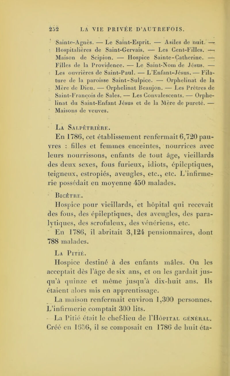 Saint(î-x\giiè8. — Le Saint-Esprit. — Asiles de nuit. — ■ Hospitalières de Saint-Gervais. — Les Gent-l'illes. — Maison de Scipion. — Hospice Sainte-Catherine. —^ Filles (le la Providence. — Le Saint-Nom de Jésus. — Les ouvrières de Saint-Paul. — L’Enfant-Jésus, — P’ila- ture de la paroisse Saint-Sulpice. — Orphelinat de la Mère de Dieu. — Orphelinat lleaujon. — J.,es Prêtres de Saint-l’rancois de Sales. — Les Convalescents. — Orphe- linat du Saint-Enfant Jésus et de la Mère de pureté. — ■ Maisons de veuves. La SAt.PÊTIUÈRE. En 1780, cet établissement renfermait 6,7:20 pau- vres : filles et femmes enceintes, nourrices avec leurs nourrissons, enfants de tout à{^e, vieillards des deux sexes, fous furieux, idiots, épileptiques, teigneux, estropiés, aveugles, etc., etc. L'infirme- rie possédait en moyenne 450 malades. ‘ Bicétre. Hospice pour vieillards, et hôpital qui recevait des fous, des épileptiques, des aveugles, des para- lytiques, des scrofuleux, des v<':nériens, etc. En 1780, il abritait 3,124 pensionnaires, dont 788 malades. La Pitié. Ilosjfice destiné à des enfants mâles. Ou les acceptait dès l’âge de six ans, et on les gardait jus- qu’à (juinze et même jusqu’à dix-huit ans. Ils étaient alors mis en apprentissage. La maison renfermait environ 1,300 personnes. L’infirmerie comptait 300 lits. La Pilié était le chef-lieu de I’IIôpital général. Créé en 1050, il se composait en 1780 de huit éta-