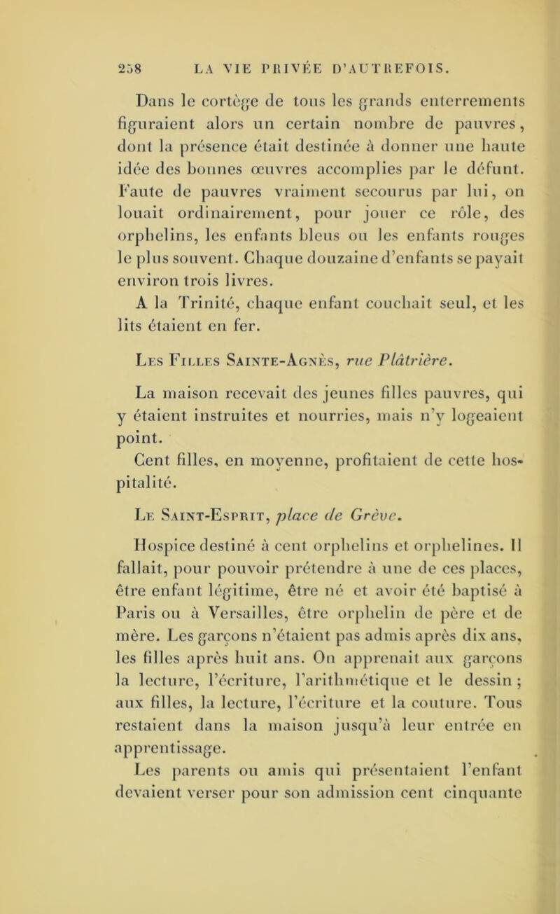 Dans le cortège de tous les {jraiids enlerreinents figuraient alors un certain nombre de pauvres, dont la présence était destinée à donner une haute idée des bonnes œuvres accomplies par le défunt. Faute de pauvres vraiment secourus par lui, on louait ordinairement, pour jouer ce l’ôle, des orphelins, les enfants bleus ou les enfants rouges le plus souvent. Chaque douzaine d’enfants se payait environ trois livres. A la Trinité, chaque enfant couchait seul, et les lits étaient eu fer. Les Filles Sainte-Agnès, rue Vlâtrière. La maison recevait des jeunes filles pauvres, qui y étaient instruites et nourries, mais n’y logeaient point. Cent filles, en moyenne, profitaient de cette hos- pitalité. Le Saint-Esprit, place de Grève. Hospice destiné à cent orphelins et orphelines. Il fallait, pour pouvoir prétendre à une de ces places, être enfant légitime, être né et avoir été baptisé à Paris ou à Versailles, être orphelin de père et de mère. I.es garçons n’étaient pas admis après dix ans, les fdles après huit ans. On apprenait aux garçons la lecture, l’écriture, rarithmétique et le dessin ; aux filles, la lecture, l’écriture et la couture. Tous restaient dans la maison jusqu’à leur entrée en apprentissage. Les parents ou amis qui présentaient l’enfant devaient verser pour son admission cent cinquante