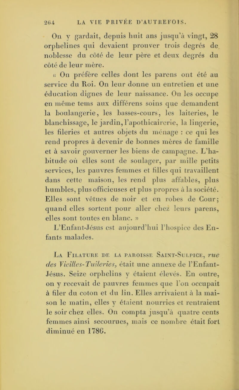 On V gardait, depuis huit ans jusqu’à vingt, 28 orphelines qui devaient prouver trois degrés de noblesse du côté de leur père et deux degrés du côté de leur mère. « On préfère celles dont les parens ont été au service du Roi. On leur donne un entretien et une éducation dignes de leur naissance. On les occupe en même teins aux différens soins que demandent la boulangerie, les basses-cours, les laiteries, le blanchissage, le jardin, l’apolbicairerie, la lingerie, les fileries et autres objets du ménage : ce qui les rend propres à devenir de bonnes mères de famille et à savoir gouverner les biens de campagne. L’ha- bitude où elles sont de soulager, par mille petits services, les pauvres femmes et filles qui travaillent dans cette maison, les rend plus affables, plus humbles, plus officieuses et plus propres à la société. Elles sont vêtues de noir et en robes de Cour; quand elles sortent pour aller chez leurs parens, elles sont toutes en blanc. » L’Enfant-Jésus est aujourd’hui l’hospice des En- fants malades. La Filature de la paroisse Saint-Sulpice, rue des Vicilles-TiiUeries, était une annexe de l’Enfant- Jésus. Seize orphelins y étaient élevés. En outre, on y recevait de pauvres femmes que l’on occupait à filer du coton et du lin. Elles arrivaient à la mai- ■son le matin, elles y étaient nourries et rentraient le soir chez elles. On compta jusqu’à quatre cents femmes ainsi secourues, mais ce nondire était fort diminué en 1780.