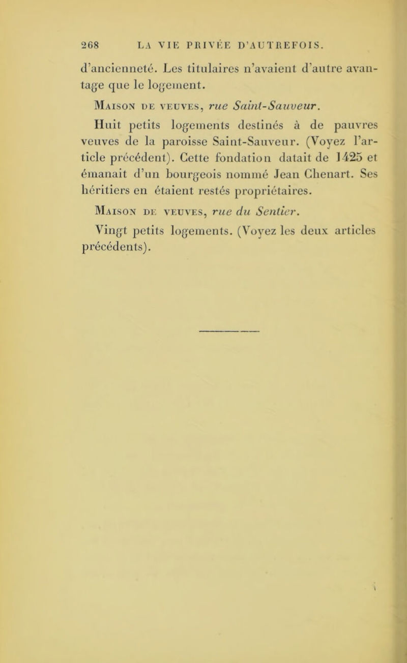craucieiiiieté. Les titulaires n’avaient d’autre avan- tage que le logement. Maison ue veuves, rue Saint-Sauveur. Huit petits logements destinés à de pauvres veuves de la paroisse Saint-Sauveur. (Voyez l’ar- ticle précédenl). Cette fondation datait de 1425 et émanait d’un bourgeois nommé Jean Chenart. Ses héritiers en étaient restés propriétaires. Maison de veuves, rue du Sentier. Vingt petits logements. (Voyez les deux articles précédents).