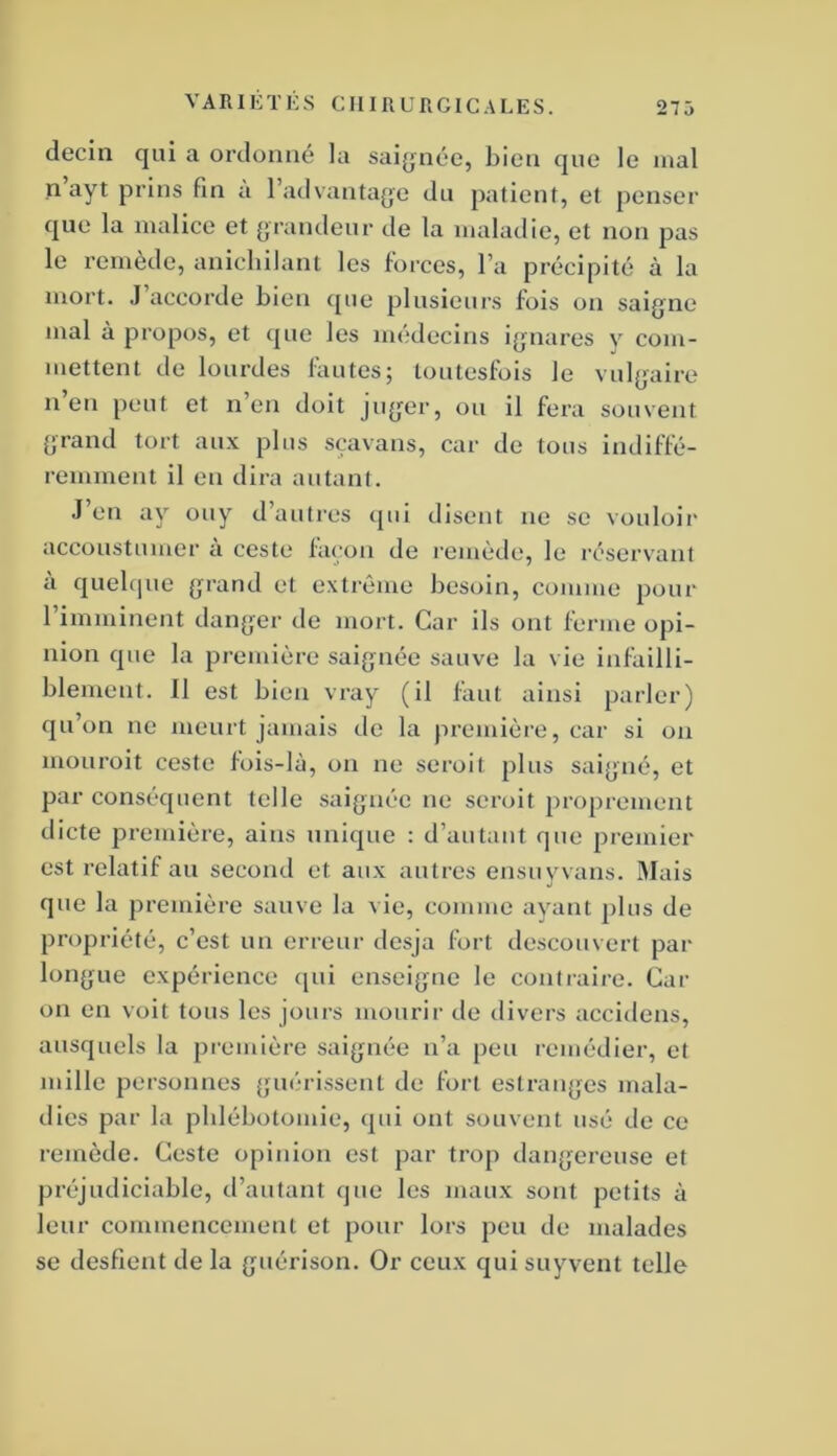 decin qui a ordonné la saignée, bien que le mal n’ayt prins fin à l’advantage du patient, et penser que la malice et [jrandeur de la maladie, et non pas le remède, anichilant les forces, l’a précipité à la mort. J accorde bien que plusieurs fois on saigne mal à propos, et que les médecins ignares y com- mettent de lourdes fautes; toutesfois le vulgaire n en peut et n’en doit juger, ou il fera souvent grand tort au.x plus sçavans, car de tous indiffé- remment il en dira autant. J’en ay ouy d’autres ejui disent ne se vouloir accoustumer ci ceste façon de remède, le réservant a quel(|ue grand et extrême besoin, comme pour 1 imminent danger de mort. Car ils ont ferme opi- nion que la première saignée sauve la vie infailli- blement. 11 est bien vray (il faut ainsi parler) qu’on ne meurt jamais de la première, car si on mouroit ceste fois-là, on ne seroit plus saigné, et par conséquent telle saignée ne seroit proprement dicte première, ains unique : d’autant que premier est relatif au second et aux autres ensiiyvans. Mais que la première sauve la vie, comme ayant plus de propriété, c’est un erreur desja fort descouvert par longue expérience ([ui enseigne le conlraire. Cat- on en voit tous les jours mourir de divers accidens, ausquels la première saignée n’a peu remédier, et mille personnes guérissent de fort estranges mala- dies par la pblébotomie, qui ont souvent usé de ce remède. Ceste opinion est par trop dangereuse et préjudiciable, d’autant que les maux sont petits à leur commencement et pour lors peu de malades se desfient de la guérison. Or ceux quisuyvent telle