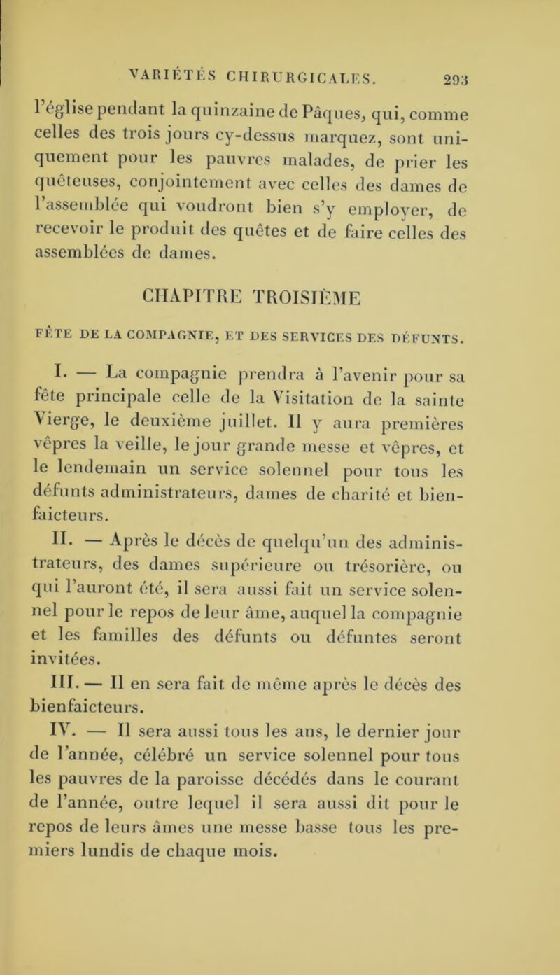 1 église pendant la ejuinzaine de Pâques, comme celles des trois jours cy-dessus marquez, sont uni- quement pour les pauvres malades, de prier les quêteuses, conjointement avec celles des dames de l’assemblée qui voudront bien s’y emplover, de recevoir le produit des quêtes et de faire celles des assemblées de dames. CHAPITRE TROISIÈME FÊTE DE LA COMPAGNIE, ET DES SERVICES DES DÉFUNTS. E La compagnie prendra à l’avenir pour sa fête principale celle de la Visitation de la sainte Vierge, le deuxième juillet. Il y aura premières vêpres la veille, le jour grande messe et vêpres, et le lendemain un service solennel pour tous les défunts administrateurs, dames de charité et bien- faicteurs. IL — Après le décès de quelqu’un des adminis- trateurs, des dames supérieure ou trésorière, ou qui l’auront été, il sera aussi fait un service solen- nel pour le repos de leur âme, auquel la compagnie et les familles des défunts ou défuntes seront invitées. III. — Il en sera fait de même après le décès des bienfaicteurs. IV. — Il sera aussi tous les ans, le dernier jour de 1 'année, célébré un service solennel pour tous les pauvres de la paroisse décédés dans le courant de l’année, outre lequel il sera aussi dit pour le repos de leurs âmes une messe basse tous les pre- miers lundis de chaque mois.