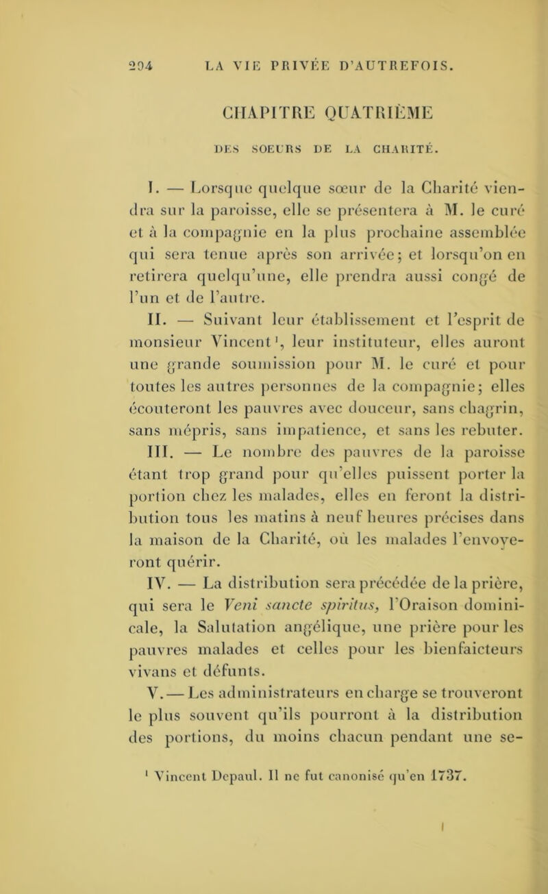 CHAPITRE QUATRIÈME DES SOEIUS DE LA ClIAiaTÉ. I. — l.orsqiie quelque sœur de la Charité vien- dra sur la paroisse, elle se présentera à M. le curé et à la conipa^juie en la plus prochaine assemblée qui sera tenue après son arrivée; et lorsqu’on en retii’era quelqu’une, elle prendra aussi coiifjé de l’un et de l’autre. II. — Suivant leur établissement et l’esprit de monsieur Vincent', leur instituteur, elles auront une (jrande soumission pour ^I. le curé et pour toutes les autres |)ersonues de la compagnie; elles écouteront les pauvres avec douceur, sans chagrin, sans mépris, sans impatience, et sans les rebuter. III. — Le nombre des pauvres de la paroisse étant trop grand pour qu’elles puissent porter la portion chez les malades, elles en feront la distri- bution tous les matins à neuf heures précises dans la maison de la Charité, où les malades l’envove- ront quérir. lY. _ La d istribution sera précédée de la prière, qui sera le Veni sancte spirhus, l’Oraison domini- cale, la Salutation angélique, une prière pour les pauvres malades et celles pour les bienfaicteurs vivans et défunts. V. — Les administrateurs en charge se trouveront le plus souvent qu’ils pourront à la distribution des portions, du moins chacun pendant une se- ' Vincent Depaul. 11 ne fut canonisé qu’en 1737. I
