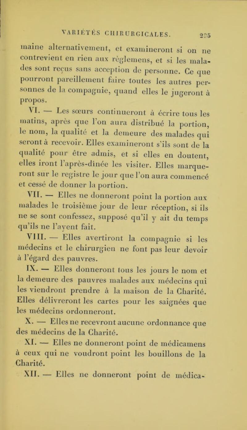 contrevient en rien aux rèyieinens, et si les mala- des sont reçus sans acception de personne. Ce que pourront pareillement faire toutes les autres per- sonnes de la compagnie, quand elles le jugeront à pi’opos. ^ Les soeurs continueront à écrire tous les matins, après que l’on aura distribué la portion, le nom, la qualité et la demeure des malades qui seront à recevoir. Elles examineront s’ils sont de la qualité pour être admis, et si elles en doutent, elles iront l’après-dînée les visiter. Elles marque- ront sur le l’cgistre le jour que l’on aura commencé et cessé de donner la portion. ^'IL — Elles ne donneront point la portion aux malades le troisième jour de leur réception, si ils ne se sont confessez, supposé qu’il y ait du temps qu’ils ne l’ayent foit. ^ ^IL Elles avertiront la compagnie si les médecins et le chirurgien ne font pas leur devoir à l’égard des pauvres. — Elles donneront tous les jours le nom et la demeure des pauvres malades aux médecins qui les viendront prendre à la maison de la Charité. Elles délivreront les cartes pour les saignées que les médecins ordonneront. X- — Elles ne recevront aucune ordonnance que des médecins de la Charité. ^L — Elles ne donneront point de inédicamens à ceux qui ne voudront point les bouillons de la Charité. XIL — Elles ne donneront point de médica-