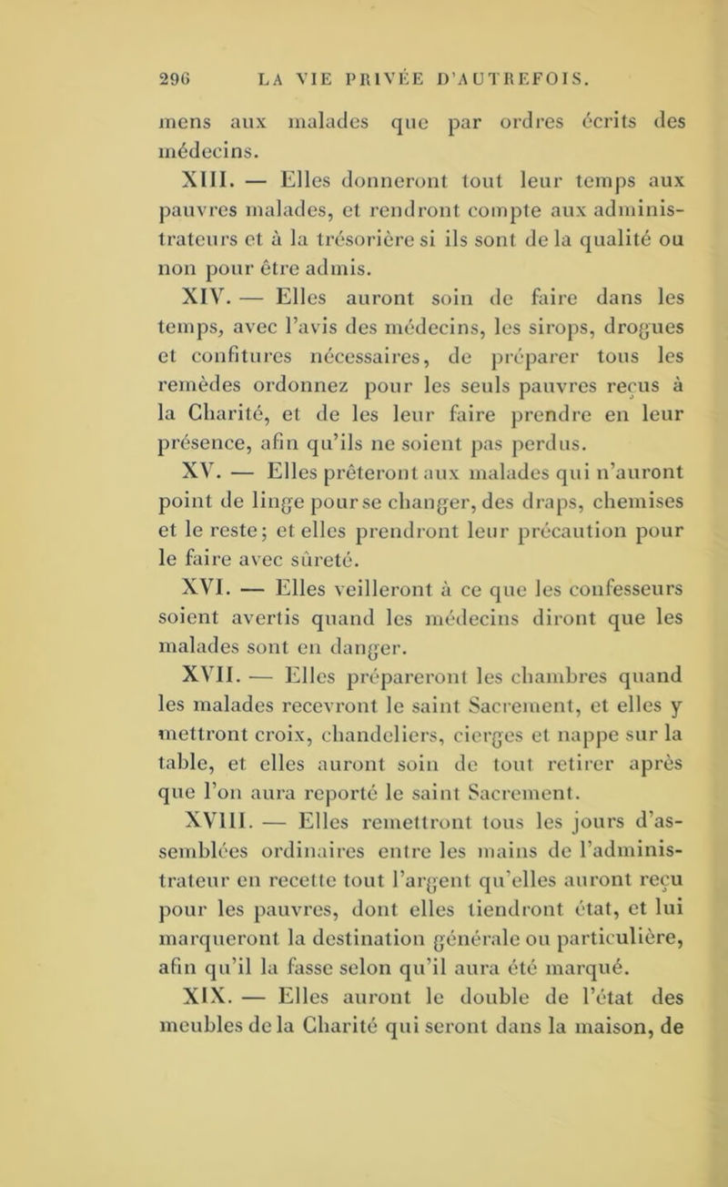 mens aux malades que par ordres écrits des médecins. XIII. — Elles donneront tout leur temps aux pauvres malades, et rendront compte aux adminis- trateurs et à la trésorière si ils sont de la qualité ou non pour être admis. XIV. — Elles auront soin de faire dans les temps, avec l’avis des médecins, les sirops, dro{>ues et confitures nécessaires, de préparer tous les remèdes ordonnez pour les seuls pauvres reçus à la Charité, et de les leur faire prendre en leur présence, afin qu’ils ne soient pas perdus. XV. — Elles prêteront aux malades qui n’auront point de linge pour se changer, des draps, chemises et le reste; et elles prendront leur précaution pour le faire avec sûreté. XVI. — Elles veilleront à ce que les confesseurs soient avertis quand les médecins diront que les malades sont en danger. XVII. — Elles prépareront les chambres quand les malades recevront le saint Sacrement, et elles y mettront croix, chandeliers, cierges et nappe sur la table, et elles auront soin de tout retirer api'ès que l’on aura reporté le saint Sacrement. XVlll. — Elles remettront tous les jours d’as- semblées ordinaires entre les mains de l’adminis- trateur en recette tout l’argent qu’elles auront reçu pour les pauvres, dont elles tiendront état, et lui marqueront la destination générale ou particulière, afin qu’il la fasse selon qu’il aura été marqué. XIX. — Elles auront le double de l’état des meubles delà Charité qui seront dans la maison, de