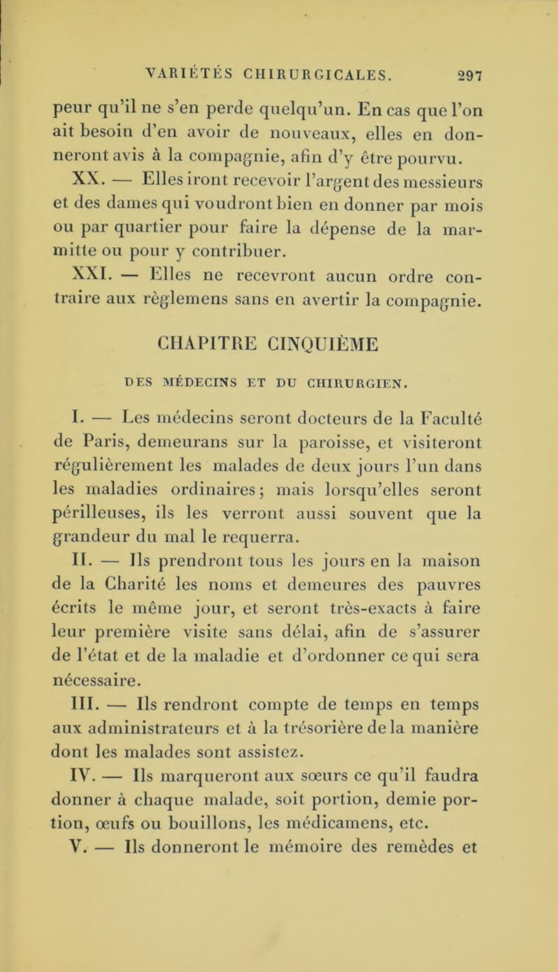 peur qu’il ne s’en perde quelqu’un. En cas que l’on ait besoin d’en avoir de nouveaux, elles en don- neront avis à la compagnie, afin d’y être pourvu. XX. — Elles iront recevoir l’argent des messieurs et des dames qui voudront bien en donner par mois ou par quartier pour faire la dépense de la mar- mitte ou pour y contribuer. XXI. — Elles ne recevront aucun ordre con- traire aux règlemens sans en avertir la compagnie. CHAPITRE CINQUIÈME DES MÉDECINS ET DU CHIRURGIEN. I. — Les médecins seront docteurs de la Faculté de Paris, derneui’ans sur la paroisse, et visiteront régulièrement les malades de deux jours l’un dans les maladies ordinaires ; mais lorsqu’elles seront périlleuses, ils les verront aussi souvent que la grandeur du mal le requerra. II. — Ils prendront tous les jours en la maison de la Charité les noms et demeures des pauvres écrits le même jour, et seront très-exacts à faire leur première visite sans délai, afin de s’assurer de l’état et de la maladie et d’ordonner ce qui sera nécessaire. III. — Ils rendront compte de temps en temps aux administrateurs et à la trésorière delà manière dont les malades sont assistez. IV. — Ils marqueront aux sœurs ce qu’il faudra donner à chaque malade, soit portion, demie por- tion, œufs ou bouillons, les médicamens, etc. V. — Ils donneront le mémoire des remèdes et