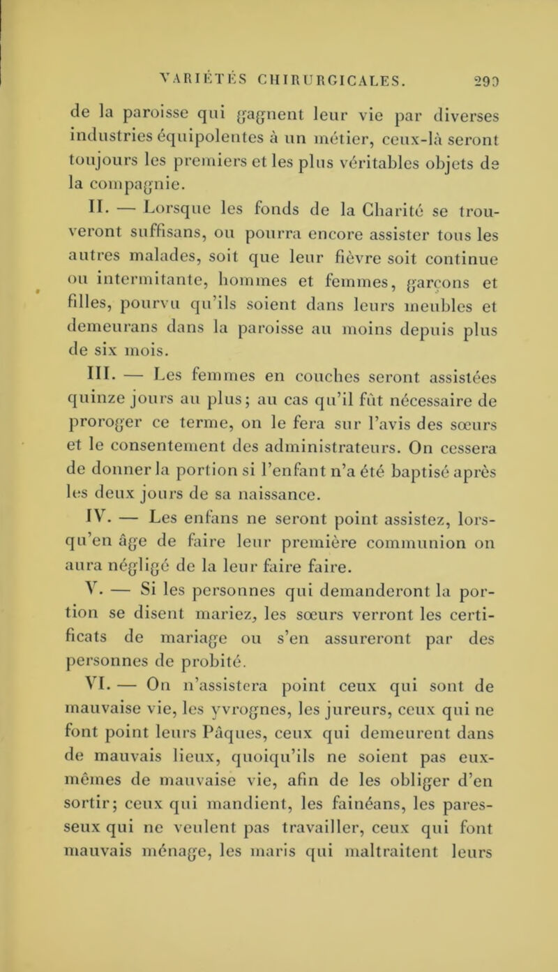 V A RI i:t i: s chirurgicales. 293 de la paroisse qui (jfag^nent leur vie par diverses industries équipolentes à un métier, ceux-là seront toujours les premiers et les plus véritables objets de la compa[jnie. II. — Lorsque les fonds de la Charité se trou- veront suffisans, ou pourra encore assister tous les autres malades, soit que leur fièvre soit continue ou intermitante, hommes et femmes, garçons et filles, pourvu qu’ils soient dans leurs meubles et demeurans dans la paroisse au moins depuis plus de six mois. III. — Les femmes en couches seront assistées quinze jours au plus; au cas qu’il fut nécessaire de proro^jer ce terme, on le fera sur l’avis des soeurs et le consentement des administrateurs. On cessera de donner la portion si l’enfant n’a été baptisé après les deux jours de sa naissance. IV. — Les enfàns ne seront point assistez, lors- qu’en âge de faire leur premièi’e communion on aura négligé de la leur faire faire. V. — Si les personnes qui demanderont la por- tion se disent mariez, les sœurs verront les certi- ficats de mariage ou s’en assureront par des personnes de probité. VI. — On n’assistera point ceux qui sont de mauvaise vie, les yvrognes, les jureurs, ceux qui ne font point leurs Pâques, ceux qui demeurent dans de mauvais lieux, quoiqu’ils ne soient pas eux- mêmes de mauvaise vie, afin de les obliger d’en sortir; ceux qui mandient, les faiuéans, les pares- seux qui ne veulent pas travailler, ceux qui font mauvais ménage, les maris qui maltraitent leurs