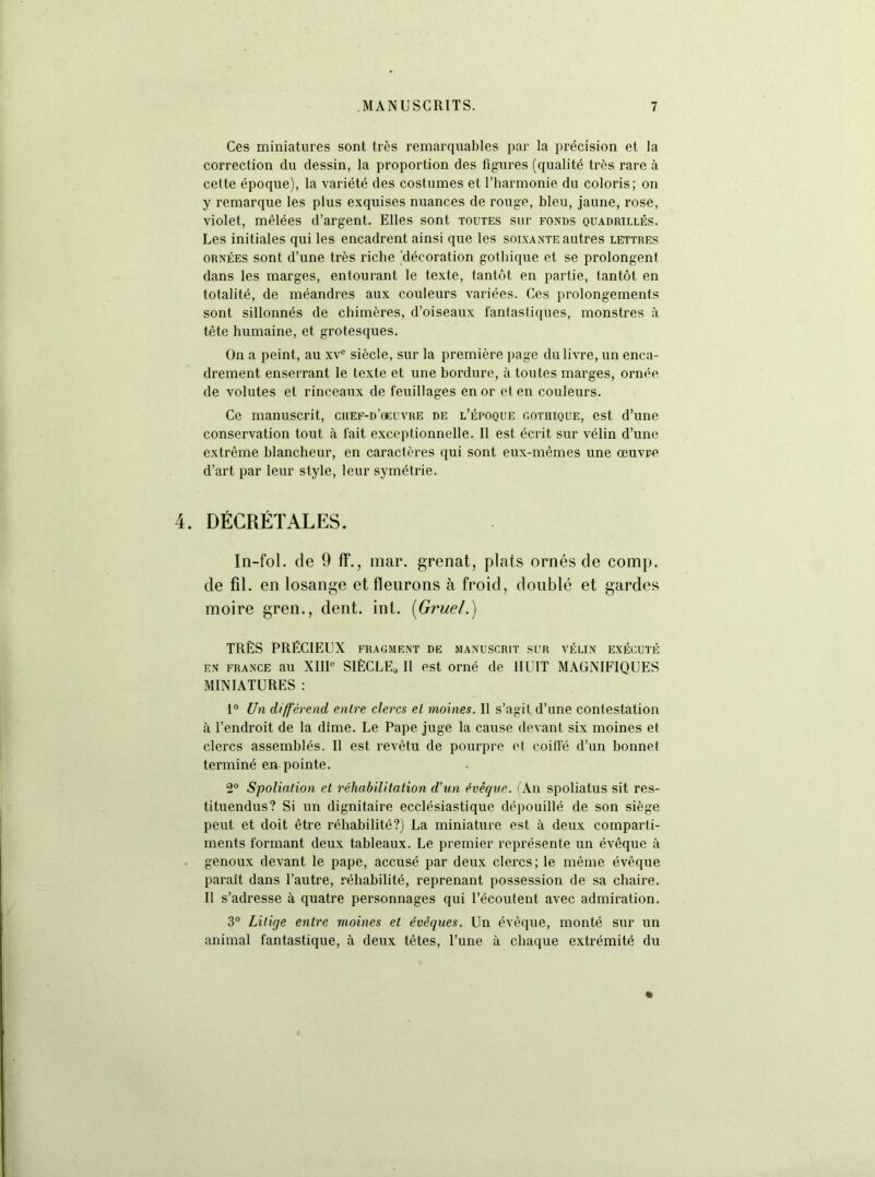 Ces miniatures sont très remarquables par la précision et la correction du dessin, la proportion des figures (qualité très rare à cette époque), la variété des costumes et l’harmonie du coloris; on y remarque les plus exquises nuances de rouge, bleu, jaune, rose, violet, mêlées d’argent. Elles sont toutes sur fonds quadrillés. Les initiales qui les encadrent ainsi que les soixante autres lettres ORNÉES sont d’une très riche 'décoration gothique et se prolongent dans les marges, entourant le texte, tantôt en partie, tantôt en totalité, de méandres aux couleurs variées. Ces prolongements sont sillonnés de chimères, d’oiseaux fantastiques, monstres à tête humaine, et grotesques. On a peint, au xv® siècle, sur la première page du livre, un enca- drement enserrant le texte et une bordure, à toutes marges, ornée de volutes et rinceaux de feuillages en or et en couleurs. Ce manuscrit, chef-d’œuvre de l’époque cothique, est d’une conservation tout à fait exceptionnelle. Il est écrit sur vélin d’une extrême blancheur, en caractères qui sont eux-mêmes une œuvre d’art par leur style, leur symétrie. 4. DÉCRÉTALES. In-fol. de 9 ff., mar. grenat, plats ornés de comp. de fil. en losange et fleurons à froid, doublé et gardes moire gren., dent. int. [Gruel.) TRÈS PRÉCIEUX fragment de manuscrit sur vélin exécuté EN FRANCE au XIIP SIÈCLEg 11 est orné de HUIT MAGNIFIQUES MINIATURES : 1° Un différend entre clercs et moines. Il s’agit d’une contestation à l’endroit de la dîme. Le Pape juge la cause devant six moines et clercs assemblés. Il est revêtu de pourpre et coiffé d’un bonnet terminé en pointe. 2“ Spoliation et réhabilitation d’un évêque, i An spoliatus sit res- tituendus? Si un dignitaire ecclésiastique dépouillé de son siège peut et doit être réhabilité?) La miniature est à deux comparti- ments formant deux tableaux. Le premier représente un évêque à . genoux devant le pape, accusé par deux clercs; le même évêque paraît dans l’autre, réhabilité, reprenant possession de sa chaire. Il s’adresse à quatre personnages qui l’écoutent avec admiration. 3° Litige entre moines et évêques. Un évêque, monté sur un animal fantastique, à deux têtes, l’une à chaque extrémité du