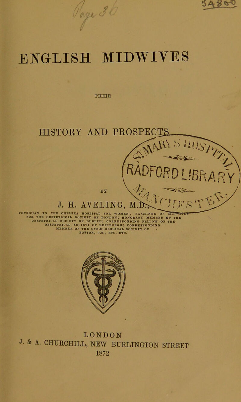 ENGLISH MLDWIYES THEIR HISTORY AND PROSPECTS. —jSSas- RAD;1- 'ORD L !8F\A f?Y J. H. AVELING BY \ . . „ ,M^7rFs'r# PHYSICIAN TO THE CHELSEA HOSPITAL FOB WOMEN; EXAMINER OPAl'il'Ml'i V L U FOB TnE OBSTETRICAL SOCIETY OF LONDON; HONORARY MEMBER OP THE OBSTETRICAL SOCIETY OF DUBLIN; CORRESPONDING FELI.OW OF THE OBSTETRICAL SOCIETY OF EDINBURGH; CORRESPONDING MEMBER OP THE GYNAECOLOGICAL 80CIKTY OF BOSTON, U.S., ETC. ETC. LONDON J. & A. CHURCHILL, NEW BURLINGTON STREET 1872