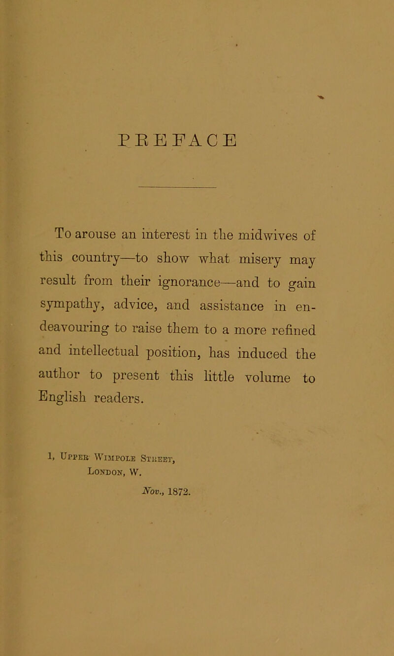 PEEFACE To arouse an interest in tlie mid wives of this country—to show what misery may result from their ignorance—and to gain sympathy, advice, and assistance in en- deavouring to raise them to a more refined and intellectual position, has induced the author to present this little volume to English readers. 1, Upper Wimpole Street, London,W. Nov., 1872.