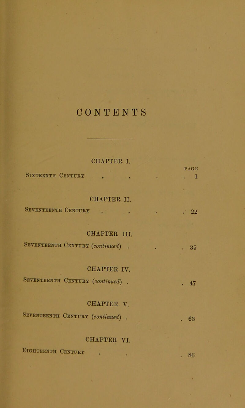 CONTENTS CHAPTER I. PAGE Sixteenth Century . . . i CHAPTER II. Seventeenth Century . . . .22 CHAPTER III. Seventeenth Century {continued) . . .35 CHAPTER IV. Seventeenth Century (continued) . . 47 CHAPTER V. Seventeenth Century {continued) . 63 CHAPTER VI. Eighteenth Century . 86