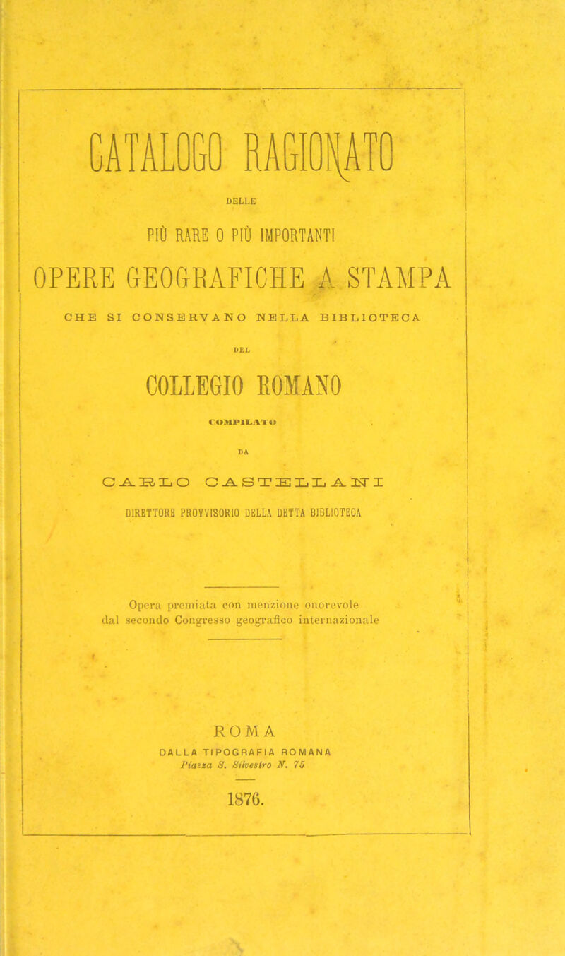 DELLE PIÒ RARE 0 PIÒ IMPORTANTI OPERE GEOGRAFICHE A STAMPA CHE SI CONSERVANO NELLA BIBLIOTECA COLLEGIO ROMANO COMPILATO SA C-A-TR-TL-O CASTELLA TT I DIRETTORE PROVVISORIO DELLA DETTA BIBLIOTECA Opera premiata con menzione onorevole dal secondo Congresso geografico internazionale ROMA DALLA TIPOGRAFIA ROMANA Piana S. Siiveslro N. 70 ■ 1876.