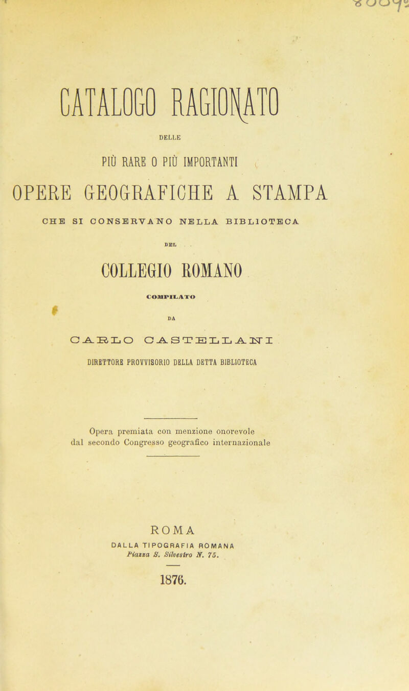 DELLE PIÙ RARE 0 PIÙ IMPORTANTI : OPERE GEOGRAFICHE A STAMPA CHE SI CONSERVANO NELLA BIBLIOTECA COLLEGIO ROMANO COMPILATO I DA O -A. IR, Xj O CASTELLANTI DIRETTORI! PROVVISORIO DELLA DETTA BIBLIOTECA Opera premiata con menzione onorevole dal secondo Congresso geografico internazionale ROMA DALLA TIPOGRAFIA ROMANA Piazza S. Silvestro N. 75.