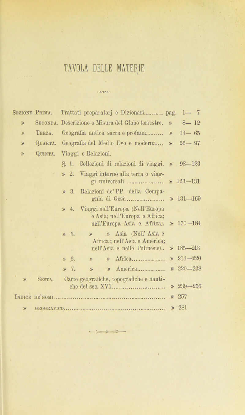 TAVOLA DELLE MATERIE Sezione Prima. Trattati preparatorj e Dizionari pag. 1— 7 » Seconda. Descrizione e Misura elei Globo terrestre. » 8— 12 » Terza. Geografia antica sacra e profana » 13— 65 » Quarta. Geografia del Medio Evo e moderna.... » 66— 97 » Quinta. Viaggi e ^Relazioni. §. 1. Collozioni di relazioni di viaggi. » 98—123 » 2. Viaggi intorno alla terra o viag- gi universali » 123—131 » 3. Relazioni de’ PP. della Compa- gnia di Gesù » 131—169 » 4. Viaggi nell’Europa (Nell’Europa e Asia; nell’Europa e Africa; nell’Europa Asia e Africa). » 170—184 » 5. » » Asia (Nell’ Asia e Africa ; nell’Asia e America; nell’Asia e nelle Polinesie).. » 185—213 » .6. » » Africa » 213—220 » 7. » » America » 220—238 » Sesta. Carte geografiche, topografiche e nauti- che del sec, XVI » 239—256 Indice de’nomi » 257 » GEOGRAFICO » 281