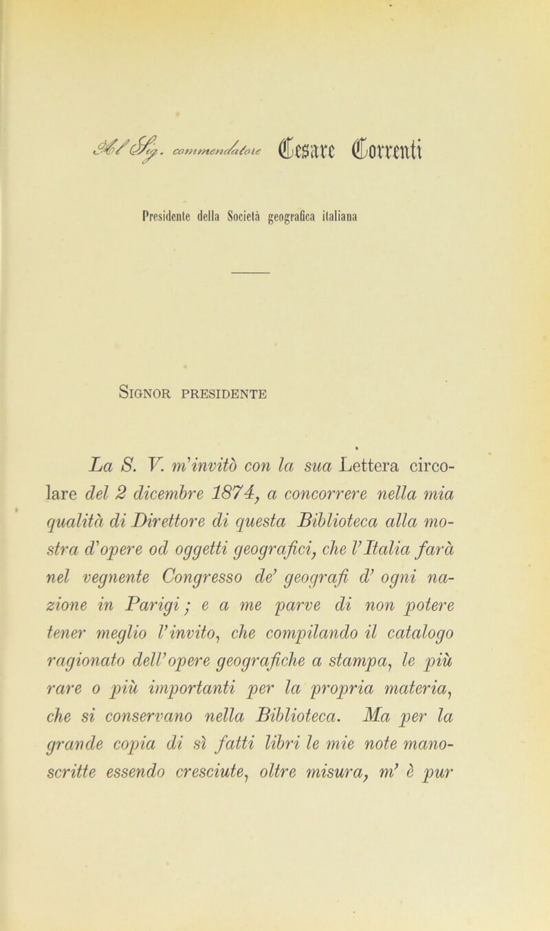 M/étfp. commendatole Cesare Cornuti Presidente della Società geografica italiana Signor presidente La S. V. m'invitò con la sua Lettera circo- lare del 2 dicembre 1874, a concorrere nella mia qualità di Direttore di questa Biblioteca alla mo- stra d'opere od oggetti geografici, che VItalia farà nel vegnente Congresso de’ geografi d’ ogni na- zione in Parigi ; e a me parve di non potere tener meglio l’invito, che compilando il catalogo ragionato dell’opere geografiche a stampa, le più rare o più importanti per la propria materia, che si conservano nella Biblioteca. Ma per la grande copia di sì fatti libri le mie note mano- scritte essendo cresciute, oltre misura, m’ è pur