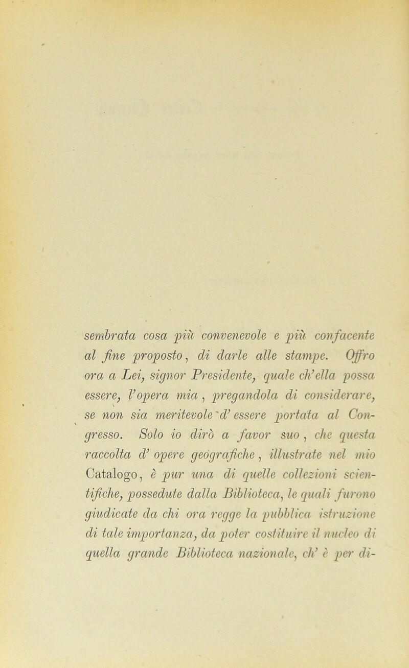 sembrata cosa più convenevole e più confacente al fine proposto, di darle alle stampe. Offro ora a Lei, signor Presidente, quale eh’ella possa essere, l’opera mia , pregandola di considerare, se non sia meritevole 'd’essere portata al Con- gresso. Solo io dirò a favor suo , clic questa: raccolta d’ opere geografiche , illustrate nel mio Catalogo, è pur una di quelle collezioni scien- tifiche, possedute dalla Biblioteca, le quali f urono giudicate da chi ora regge la pubblica istruzione eli tale importanza, da poter costituire il nucleo di (quella grande Biblioteca nazionale, di’ è per di-