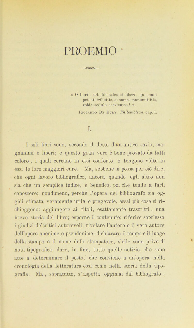 PROEMIO ' « O libri , soli liberales et liberi, qui omni petenti tribuitis, et omnes manumittitis. vobis seclulo servientes ! » Riccardo De Bury. Philobiblion, cap. I. I. I soli libri sono, secondo il detto d’un antico savio, ma- gnanimi e liberi; e questo gran vero è bene provato da tutti coloro , i quali cercano in essi conforto, o tengono vòlte in essi le loro maggiori cure. Ma, sebbene si possa per ciò dire, che ogni lavoro bibliografico, ancora quando egli altro non sia che un semplice indice, è benefico, poi che tende a farli conoscere; nondimeno, perchè V opera del bibliografo sia og- gidì stimata veramente utile e pregevole, assai più cose si ri- chieggono: aggiungere ai titoli, esattamente trascritti , una breve storia del libro; esporne il contenuto; riferire sopr’esso i giudizi de’critici autorevoli; rivelare l’autore o il vero autore dell'opere anonime o pseudonime; dichiarare il tempo e il luogo della stampa e il nome dello stampatore, s’elle sono prive di nota tipografica; dare, in fine, tutte quelle notizie, che sono atte a determinare il posto, che conviene a un’opera nella cronologia della letteratura cosi come nella storia della tipo- grafia. Ma , sopratutto, s’ aspetta oggimai dal bibliografo ,