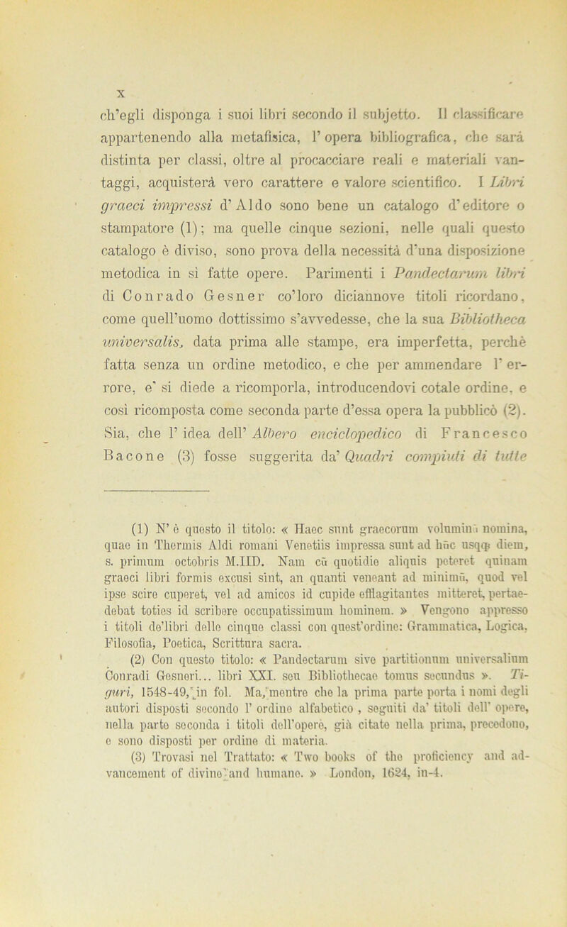 ch’egli disponga i suoi libri secondo il subjefcto. 11 classificare appartenendo alla metafisica, l’opera bibliografica, che sarà distinta per classi, oltre al procacciare reali e materiali van- taggi, acquisterà vero carattere e valore scientifico. I Libri graeci impressi d’Aldo sono bene un catalogo d’editore o stampatore (1) ; ma quelle cinque sezioni, nelle quali questo catalogo è diviso, sono prova della necessità d’una disposizione metodica in sì fatte opere. Parimenti i Pandectarum libri di Con rado Gesner co’loro diciannove titoli ricordano, come quell’uomo dottissimo s’avvedesse, che la sua Bibliotheca unwersalisJ data prima alle stampe, era imperfetta, perchè fatta senza un ordine metodico, e che per ammendare F er- rore, e' si diede a ricomporla, introducendovi cotale ordine, e così ricomposta come seconda parte d’essa opera la pubblicò (2). Sia, che l’idea dell’ Albero enciclopedico di Francesco Bacone (3) fosse suggerita da’ Quadri compunti di tutte (1) N’ è questo il titolo: « Haec snnt graecorum volumin i nomina, quao in Therinis Aldi romani Venetiis impressa snnt ad hùc usqq? diem, s. primum octobris M.IID. Nani cìì quotidio aliqnis pcteret qninam graeci libri formis excusi sint, an quanti venoant ad minimo, quod rei ipse sciro cuperet, vel ad amicos id cupide efllagitantes mitteret, pertae- debat totios id scribere occupatissimum hominem. » Vengono appresso i titoli do’libri delle cinque classi con quest’ordine: Grammatica, Logica. Filosofia, Poetica, Scrittura sacra. (2) Con questo titolo: « Pandectarum sive partitionum universalium Conradi Gesneri... libri XXI. seu Bibliothecao tomus socundus ». Li- guri, 1548-49, jn fol. Ma;mentro elio la prima parte porta i nomi degli autori disposti secondo 1’ ordino alfabetico , seguiti da’ titoli dell' opere, nella parto seconda i titoli dell’operò, già citate nella prima, precedono, e sono disposti per ordine di materia. (3) Trovasi noi Trattato: « Two books of thè proficiency and ad- vanceinont of divino’ and liumane. » London, 1624, in-4.