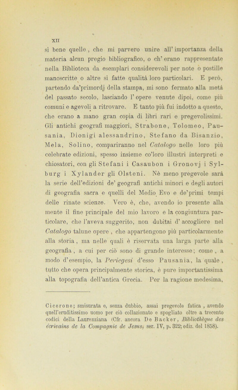 sì bene quelle , che mi parvero unire all’ importanza della materia alcun pregio bibliografico, o eh’ erano rappresentate nella Biblioteca da esemplari considerevoli per note ò postille manoscritte o altre sì fatte qualità loro particolari. E però, partendo da’primordj della stampa, mi sono fermato alla metà del passato secolo, lasciando l’opere venute dipoi, come più comuni e agevoli a ritrovare. E tanto più fui indotto a questo, che erano a mano gran copia di libri rari e pregevolissimi. Gli antichi geografi maggiori, Strabone, Tolomeo, Pau- sania, Dionigi alessandrino, Stefano da Bisanzio, Mela, Solino, compariranno nel Catalogo nelle loro più celebrate edizioni, spesso insieme co’loro illustri interpreti e chiosatori, con gli Stefani i Casaubon i Gronovj i Syl- burg i Xylander gli Olsteni. Nè meno pregevole sarà la serie dell’edizioni de’ geografi antichi minori e degli autori di geografia sacra e quelli del Medio Evo e de’primi tempi delle rinate scienze. Vero è, che, avendo io presente alla mente il fine principale del mio lavoro e la congiuntura par- ticolare, che l’aveva suggerito, non dubitai d’ accogliere nel Catalogo talune opere , che appartengono più particolarmente alla storia , ma nelle quali è riservata una larga parte alla geografia , a cui per ciò sono di grande interesse ; come , a modo d’esempio, la Periegesi d’esso Pausania, la quale, tutto che opera principalmente storica, è pure importantissima alla topografia dell’antica Grecia. Per la ragione medesima, Cicerone; smisurata e, senza dubbio, assai pregevole fatica , avendo quell’eruditissimo uomo per ciò collazionato e spogliato oltre a trecento codici della Laurenziana (Cf'r. ancora De Backer, Bibliothèque des ccrivains de la Compagnie de Jcsust ser. IV, p. 322; ediz. del 1858).