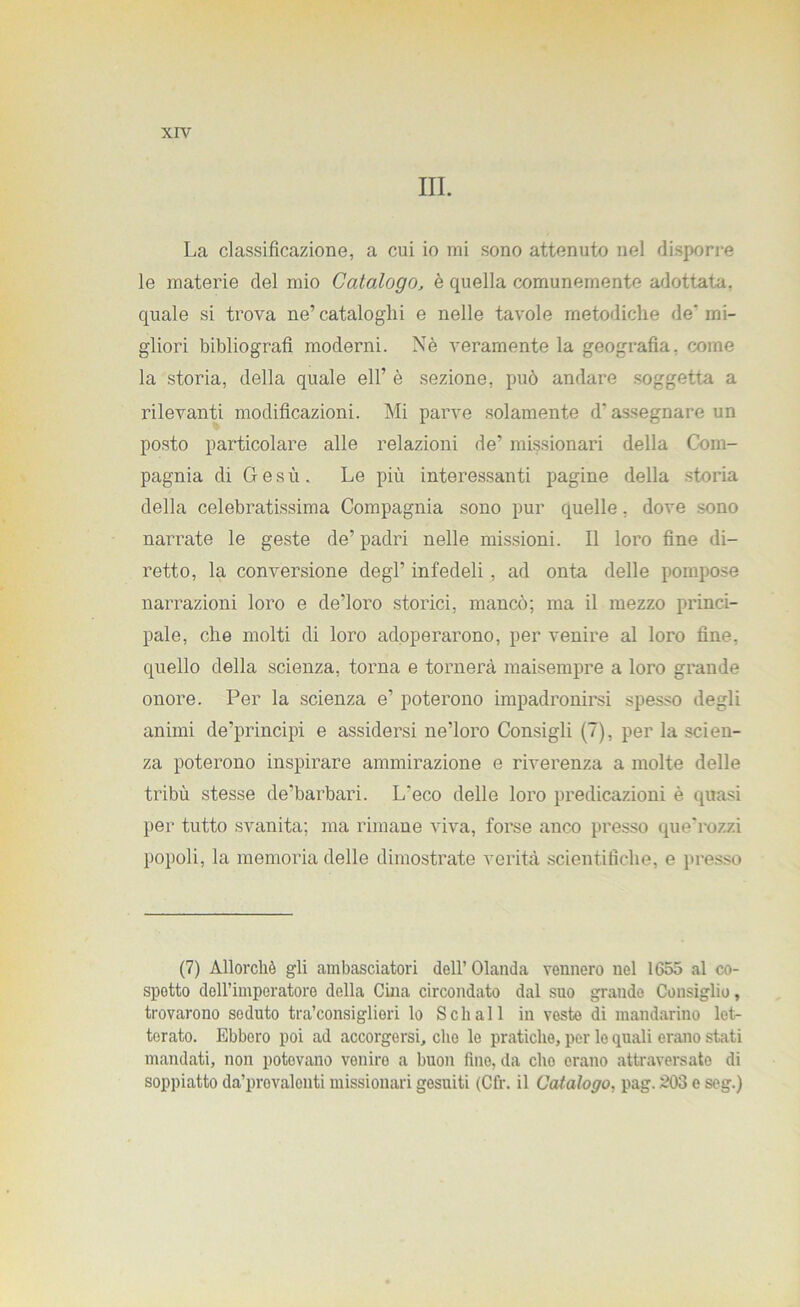 III. La classificazione, a cui io mi sono attenuto nel disporre le materie del mio Catalogo, è quella comunemente adottata, quale si trova ne’ cataloghi e nelle tavole metodiche de' mi- gliori bibliografi moderni. Nè veramente la geografia, come la storia, della quale eli’ è sezione, può andare soggetta a rilevanti modificazioni. Mi parve solamente d’assegnare un posto particolare alle relazioni de’ missionari della Com- pagnia di Gesù. Le più interessanti pagine della storia della celebratissima Compagnia sono pur quelle, dove .sono narrate le geste de’ padri nelle missioni. Il loro fine di- retto, la conversione degl’ infedeli, ad onta delle pompose narrazioni loro e de’loro storici, mancò; ma il mezzo princi- pale, che molti di loro adoperarono, per venire al loro fine, quello della scienza, torna e tornerà maisempre a loro grande onore. Per la scienza e’ poterono impadronirsi spesso degli animi de’principi e assidersi ne’loro Consigli (7), per la scien- za poterono inspirare ammirazione e riverenza a molte delle tribù stesse de’barbari. L'eco delle loro predicazioni è quasi per tutto svanita; ma rimane viva, forse anco presso que'rozzi popoli, la memoria delle dimostrate verità scientifiche, e presso (7) Allorché gli ambasciatori dell’ Olanda vennero nel 1655 al co- spetto dell’imperatore della Cina circondato dal suo grande Consiglio, trovarono seduto tra’consiglieri lo Sellali in veste di mandarino let- terato. Ebbero poi ad accorgersi, che le pratiche, per lo quali erano stati mandati, non potovano venire a buon fine, da elio erano attraversato di soppiatto da’provalenti missionari gesuiti (Cfr. il Catalogo, pag. 203 e seg.)