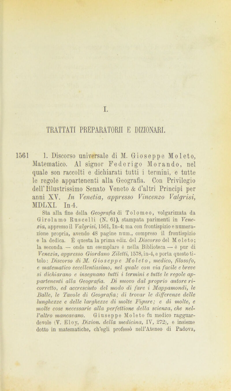 TRATTATI PREPARATORI! E DIZIONARI. 1561 1. Discorso universale di M. Grioseppe Moleto, Matematico. AI signor Federigo Morando, nel quale son raccolti e dichiarati tutti i termini, e tutte le regole appartenenti alla Geografìa. Con Privilegio dell’Illustrissimo Senato Veneto & d’altri Principi per anni XV. In Venetia, appresso Vincenzo Valqrisi, MDLXL In 4. Sta alla fine della Geografia ài Tolomeo, volgarizzata da Girolamo Ruscelli (N. 61), stampata parimenti in Vene- zia, appresso il Valgrisi, 1561, In-4; ma con frontispizio e numera- zione propria, avendo 48 pagine num., compreso il frontispizio e la dedica. È questa la prima ediz. del Discorso del Moleto; la seconda — onde un esemplare è nella Biblioteca —• è pur di Venezia, appresso Giordano Ziletti, 1578, in-4, e porta questo ti- tolo: Discorso di M. Gioseppe Moleto, medico, filosofo, e matematico eccellentissimo, nel quale con via facile e breve si dichiarano e insegnano tutti i termini e tutte le regole ap- partenenti alla Geografia. Di nuovo dal proprio autore ri- corretto, ed accresciuto del modo di fare i Mappamondi, le Balle, le Tavole dì Geografia; di trovar le differenze delle lunghezze e delle larghezze di molte Figure; e di molte, e molte cose necessarie alla perfettione della scienza, che nel- l’altro mancavano. Giuseppe Moleto fu medico ragguar- devole (Y. Eloy, Dizion. della medicina, IV, 272), e insieme dotto in matematiche, ch’egli professò nell’Ateneo di Padova,