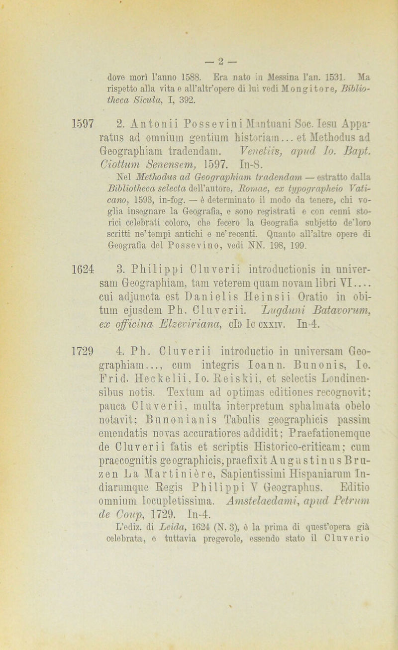 dove morì l’anno 1588. Era nato in Messina l’an. 1533. Ma rispetto alla vita e all’altr’opere di Ini vedi Mentitore, Biblio- theea Siculo,, I, 392. 1597 2. Antonii Po ss e vini Mantuani Soc. lesu Appa- rati^ ad omnium gentium historiain... et Methodus ad Geographiam tradendam. Venetiti, apud Io. Bapt. dottimi Senensem, 1597. In-8. Nel Methodus ad G-eographiam tradendam — estratto dalla Bibliotheca selecta dell’autore, Bomae, ex typographeio Vati- cano, 1593, in-fog. — è determinato il modo da tenere, chi vo- glia insegnare la Geografia, e sono registrati e con cenni sto- rici celebrati coloro, che fecero la Geografia subjetto de’loro scritti ne’tempi antichi e ne’recenti. Quanto all’altre opere di Geografia del Possevino, vedi NN. 198, 199. 1624 3. Philipp! CI uverii introductionis in univer- sali! Geographiam, tara, veterem quam novain libri VI — cui adjuncta est Danielis He in sii Oratio in obi- tum ejusdem Ph. Oluverii. Lugduni Batavorum, ex officina Elzeviriana, ciò le cxxiv. In-4. 1729 4. Ph. CI uverii introductio in universali! Geo- graphiam..., cum integris Ioann. Bunonis, Io. Frid. Ileekelii, Io. Reiski i, et selectis Londiuen- sibus notis. Textum ad optimas editiones recoguovit: pauca Oluverii, multa interpretimi sphalmata obelo notavit; Bunonianis Tabulis geographicis passini emendatis novas accuratiores addidit ; Praefationemque de Oluverii fatis et scriptis Historico-criticam : cum praecognitis geographicis,praefixit Au ga s t i nus Br u- zen La Martinière, Sapientissimi Hispaniarum In- diarumque Regis Philippi Y Geographus. Editio omnium locupletissima. Amstelaedami, apud Petrum de Coup, 1729. In-4. L’odi/., di Leida, 1624 (N. 3), è la prima di quest’opera già celebrata, e tuttavia pregevole, essendo stato il Cluvcrio