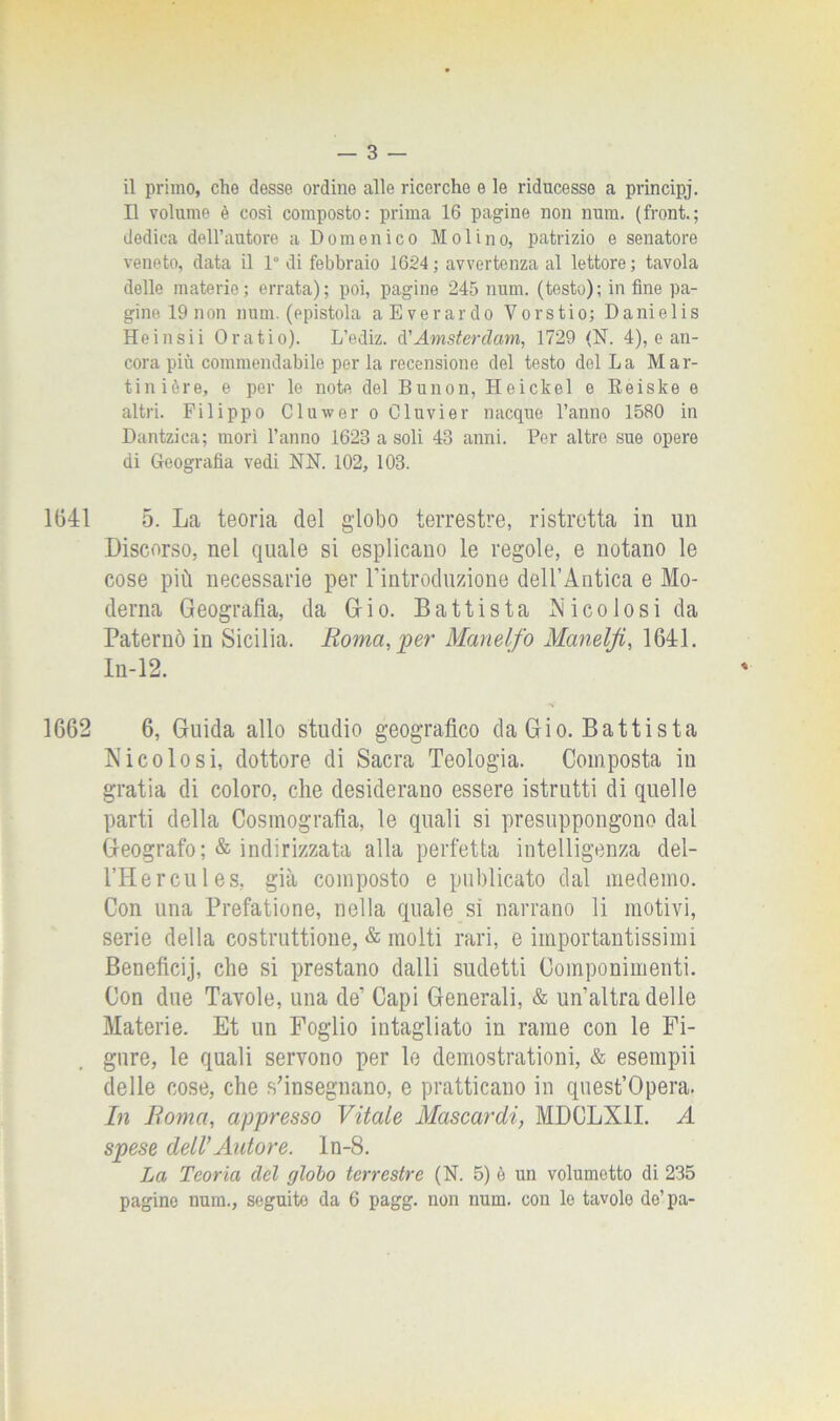 il primo, che desse ordine alle ricerche e le riducesse a principj. Il volume è così composto: prima 16 pagine non num. (front.; dedica dell’autore a Domenico Molino, patrizio e senatore veneto, data il 1° di febbraio 1624; avvertenza al lettore; tavola delle materie; errata); poi, pagine 245 num. (testo); in fine pa- gine 19 non num. (epistola aEverardo Vorstio; Danielis Heinsii Oratio). L’ediz. d'Amsterdam, 1729 (N. 4), e an- cora più commendabile per la recensione del testo del La Mar- tinière, e per le note del Bunon, Heickel e Reiske e altri. Filippo Cluwer o Cluvier nacque l’anno 1580 in Dantzica; morì l’anno 1623 a soli 43 anni. Per altre sue opere di Geografia vedi NN. 102, 103. 1(341 5. La teoria del globo terrestre, ristretta in un Discorso, nel quale si esplicano le regole, e notano le cose più necessarie per l’introduzione dell’Antica e Mo- derna Geografia, da Gio. Battista Nicolosi da Paternò in Sicilia. Roma,'per Manelfo Manelji, 1641. In-12. 1662 6, Guida allo studio geografico da Gio. Battista Nicolo si, dottore di Sacra Teologia. Composta in gratia di coloro, che desiderano essere istrutti di quelle parti della Cosmografìa, le quali si presuppongono dal Geografo; & indirizzata alla perfetta intelligenza del- l’Hereules, già composto e publicato dal medemo. Con una Prefatione, nella quale sì narrano li motivi, serie della costruttione, & molti rari, e importantissimi Beneficij, che si prestano dalli sudetti Componimenti. Con due Tavole, una de’ Capi Generali, & un’altra delle Materie. Et un Foglio intagliato in rame con le Fi- gure, le quali servono per le demostrationi, & esempii delle cose, che s’insegnano, e praticano in quest’opera. In Roma, appresso Vitale Mascardi, MDCLX1I. A spese dell’Autore, ln-8. La Teoria del globo terrestre (N. 5) è un volumetto di 235 pagine num., seguito da 6 pagg. non num. con le tavole de’pa-