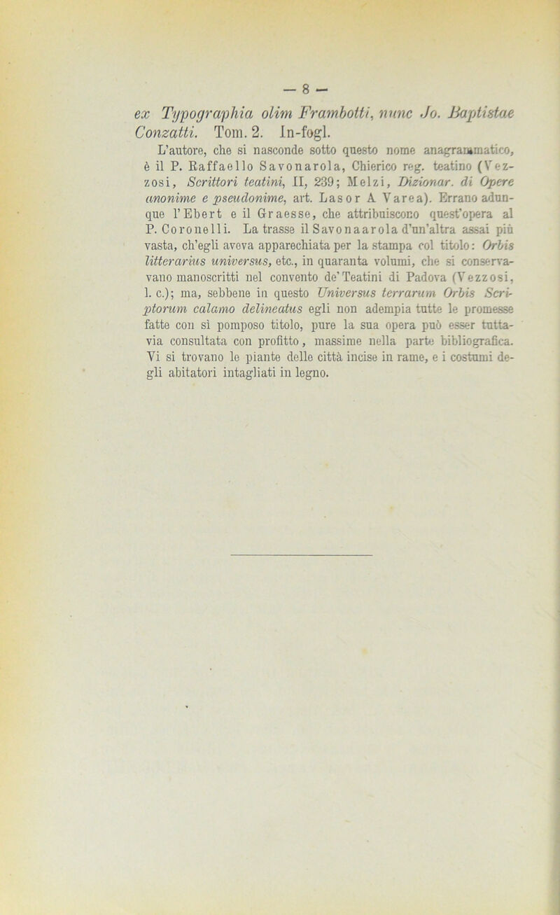 ex Typographia olim Fr am botti, moie Jo. Baptistae Conzatti. Tom. 2. In-fogl. L’autore, che si nasconde sotto questo nome anagraiamatico, è il P. Raffaello Savonarola, Chierico reg. teatino (Vez- zosi, Scrittori teatini, II, 239; Melzi, Dizionar. di Opere anonime e pseudonime, art. Las or A Varca). Errano adun- que l’Ebert e il Graesse, che attribuiscono quest’opera al P. Coro ne Ili. Latrasse il Savona ar ola d’un’al tra assai più vasta, ch’egli aveva apparechiata per la stampa col titolo : Orbis litterarius universus, etc., in quaranta volumi, che si conserva- vano manoscritti nel convento de’Teatini di Padova (Vezzosi, 1. c.); ma, sebbene in questo Universus terrarum Orbis Seri- ptorum calamo delineatus egli non adempia tutte le promesse fatte con sì pomposo titolo, pure la sua opera può esser tutta- via consultata con profitto, massime nella parte bibliografica. Vi si trovano le piante delle città incise in rame, e i costumi de- gli abitatori intagliati in legno.