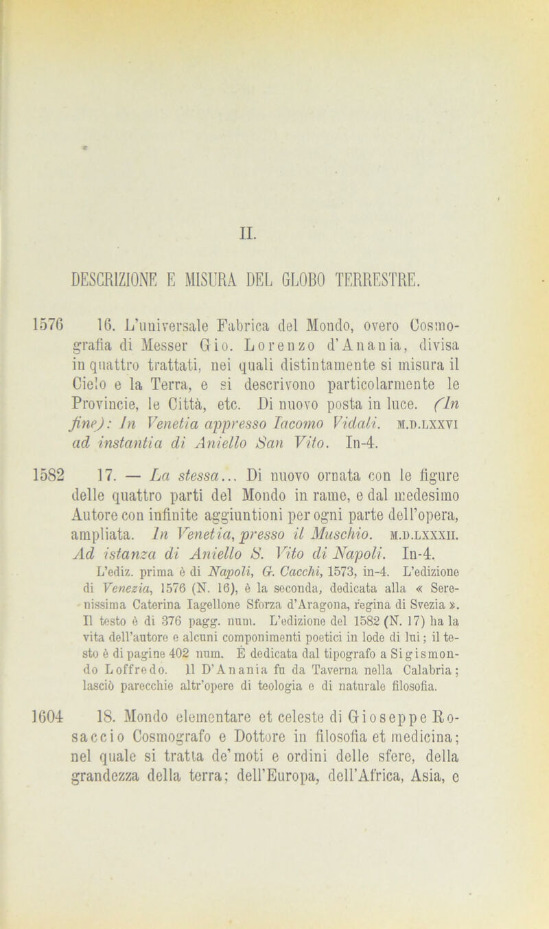 DESCRIZIONE E MISURA DEL GLORO TERRESTRE. 1576 16. L’universale Fabrica del Mondo, overo Cosmo- grafia di Messer Gio. Lorenzo d’Anania, divisa in quattro trattati, nei quali distintamente si misura il Cielo e la Terra, e si descrivono particolarmente le Provincie, le Città, etc. Di nuovo posta in luce. (In fine): Jn Venetia appresso Iacomo Vidati. m.d.lxxvi ad instantia di Aniello San Vito. In-4. 1582 17. — La stessa... Di nuovo ornata con le figure delle quattro parti del Mondo in rame, e dal medesimo Autore con infinite aggiuntioni per ogni parte dell’opera, ampliata. In Venetia, presso il Maschio, ji.d.lxxxii. Ad istanza di Aniello S. Vito di Napoli. In-4. L’ediz. prima è di Napoli, G-. Cacchi, 1573, in-4. L’edizione di Venezia, 1576 (N. 16), è la seconda, dedicata alla « Sere- nissima Caterina Iagellone Sforza d’Aragona, regina di Svezia >;. Il testo è di 376 pagg. num. L’edizione del 1582 (N. 17) ha la vita dell’autore e alcuni componimenti poetici in lode di lui ; il te- sto è di pagine 402 num. È dedicata dal tipografo a Sigismon- do Loffredo. 11 D’Anania fu da Taverna nella Calabria; lasciò parecchie altr’opere di teologia e di naturalo filosofìa. 1604 18. Mondo elementare et celeste di G io seppe Ro- sacelo Cosmografo e Dottore in filosofia et medicina; nel quale si tratta de’moti e ordini delle sfere, della grandezza della terra; dell’Europa, dell’Africa, Asia, e