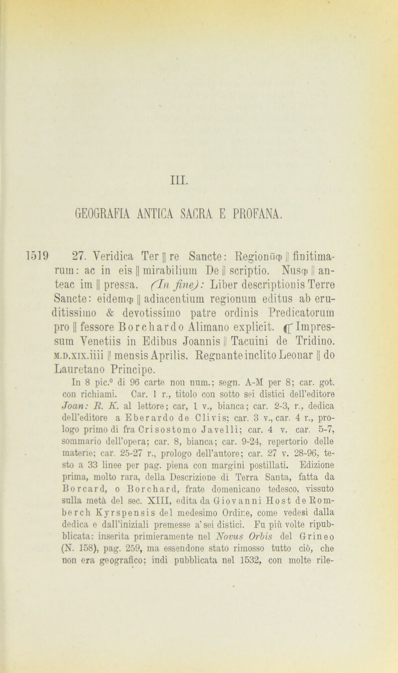 III. GEOGRAFIA ANTICA SACRA E PROFANA. 19 27. Veridica Ter [| re Sancte: Regionncp || finitiina- rum: ac in eis || mirabilium De II scriptio. Nusq? Il an- teac im || pressa. (In finej: Liber descriptionis Terre Sancte: eidemq? || adiacentium regionum editus ab eru- ditissimo & devotissimo patre ordinis Predicatorum prò || fessore Bordi ardo Alimano explicit. (f Impres- simi Yenetiis in Edibus Joannis II Tacuini de Tridino. m.d.xix.ìììì I! mensis Aprilis. Regnante inclito Leonar || do Lauretano Principe. In 8 pie.0 di 96 carte non niim.; segn. A-M per 8; car. got. con richiami. Car. 1 r., titolo con sotto sei distici dell’editore Joan: B. K. al lettore; car, 1 v., bianca; car. 2-3, r., dedica dell’editore a Eberardo de C li vis; car. 3 v., car. 4 r., pro- logo primo di fra Crisostomo Javelli; car. 4 v. car. 5-7, sommario dell’opera; car. 8, bianca; car. 9-24, repertorio delle materie; car. 25-27 r., prologo dell’autore; car. 27 v. 28-96, te- sto a 33 linee per pag. piena con margini postillati. Edizione prima, molto rara, della Descrizione di Terra Santa, fatta da Borcard, o Borchard, frate domenicano tedesco, vissuto sulla metà del sec. XIII, edita da Giov an ni Host do Ito al- be r eh Kyrspensis del medesimo Ordine, come vedesi dalla dedica e dall’iniziali premesso a’soi distici. Fu più volte ripub- blicata: inserita primieramente nel Novus Orbis del Grineo (N. 158), pag. 259, ma essendone stato rimosso tutto ciò, che non era geografico; indi pubblicata nel 1532, con molte rile- 0