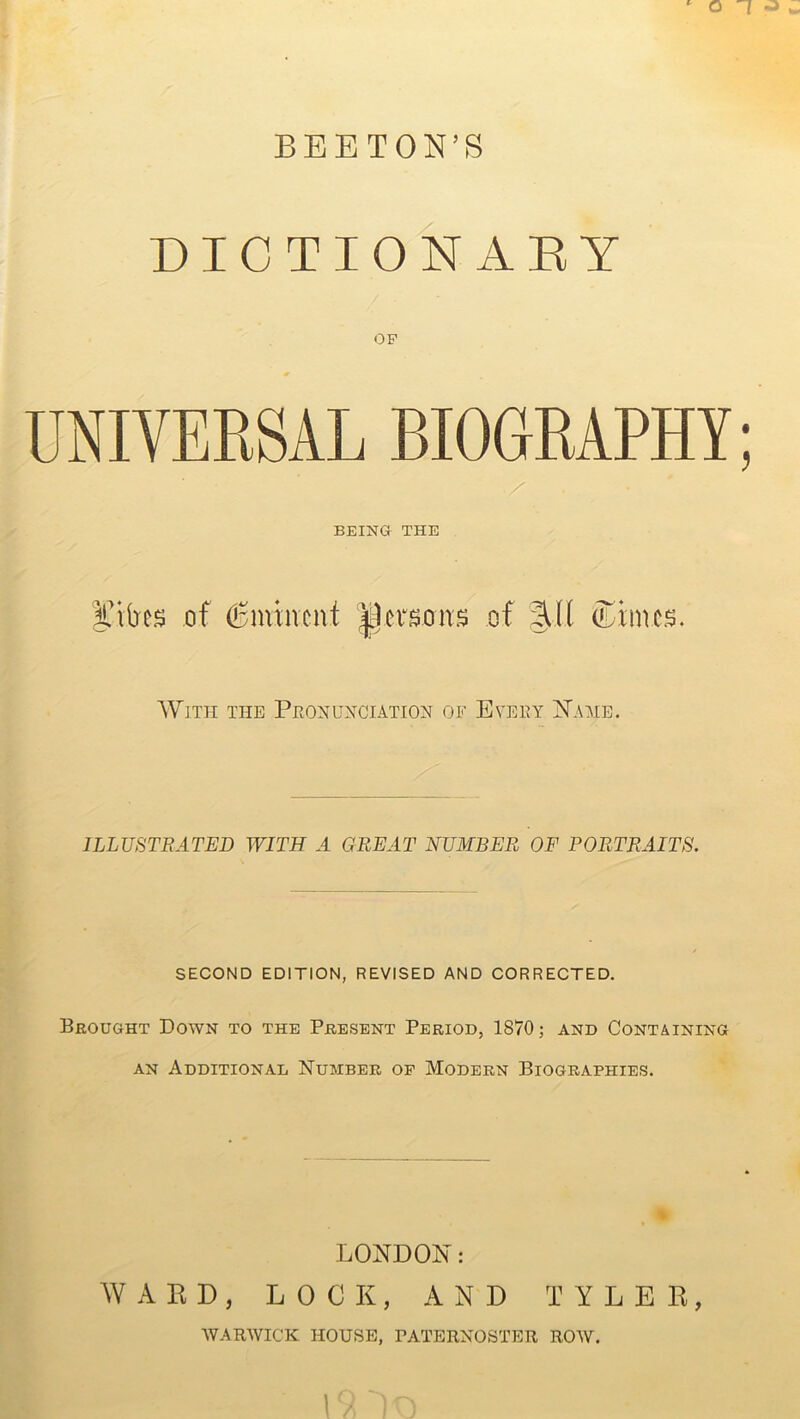 ‘ o T -a B B E T ON’S DICTIONARY OF UNIVERSAL BIOGRAPHY; BEING THE BCibes of Eminent persons of %U (Dimes. With the Pronunciation of Every Name. ILLUSTRATED WITH A GREAT NUMBER OF PORTRAITS. SECOND EDITION, REVISED AND CORRECTED. Brought Down to the Present Period, 1870; and Containing an Additional Number of Modern Biographies. LONDON: WARD, LOCK, AND TYLER, WARWICK HOUSE, PATERNOSTER ROW.