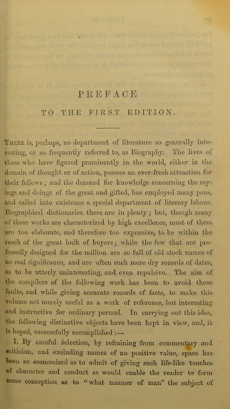 PREFACE TO THE FIRST EDITION. There is, perhaps, no department of literature so generally inte- resting, or so frequently referred to, as Biography. The lives of those who have figured prominently in the world, either in the domain of thought or of action, possess an ever-fresh attraction for their fellows; and the demand for knowledge concerning the say- ings and doings of the great and gifted, has employed many pens, and called into existence a special department of literary labour. Biographical dictionaries there are in plenty; but, though many of these works are characterized by high excellence, most of them arc too elaborate, and therefore too expensive, to be within the reach of the great bulk of buyers; while the few that are pro- fessedly designed for the million are so full of old stock names of' no real significance, and are often such mere dry records of dates, as to be utterly uninteresting, and even repulsive. The aim of the compilers of the following work has been to avoid those faults, and while giving accurate records of facts, to make this volume not merely useful as a work of reference, but interesting and instructive for ordinary perusal. In carrying out this idea, the following distinctive objects have been kept in view, and, it is hoped, successfully accomplished :— 1. By careful selection, by refraining from commentary and eiiticism, and excluding names of no positive value, space lias been so economized as to admit of giving such life-like touches of character and conduct as would enable the reader to form some conception as to “ what manner of man” the subject of
