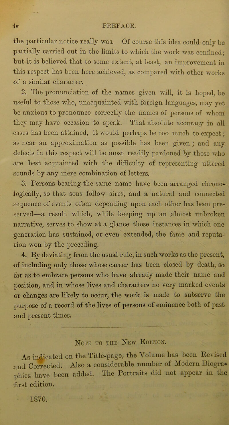 the particular notice really was. Of course this idea could only he partially carried out in the limits to which the work was confined; hut it is believed that to some extent, at least, an improvement iu this respect has been here achieved, as compared with other works of a similar character. 2. The pronunciation of the names given will, it is hoped, he useful to those who, unacquainted with foreign languages, may yet he anxious to pronounce correctly the names of persons of whom they may have occasion to speak. That absolute accuracy in all ■cases has been attained, it would perhaps he too much to expect; as near an approximation as possible has been given; and any defects in this respect will be most readily pardoned by those who are best acquainted with the difficulty of representing uttered sounds by any mere combination of letters. 3. Persons bearing the same name have been arranged chrono- logically, so that sons follow sires, and a natural and connected sequence of events often depending upon each other has been pre- served—a result which, while keeping up an almost unbroken narrative, serves to show at a glance those instances in which one generation has sustained, or even extended, the fame and reputa- tion won by the preceding. 4. By deviating from the usual rule, in such works as the present, ■of including only those whose career has been closed by death, so far as to embrace persons who have already made their name and position, and in whose lives and characters no very marked events or changes are likely to occur, the work is made to subserve the purpose of a record of the lives of persons of eminence both of past and present times. Note to the New Edition. As indicated on the Title-page, the Volume lias been Revised and Corrected. Also a considerable number of Modern Biogra- phies have been added. The Portraits did not appear in the first edition. 1870.