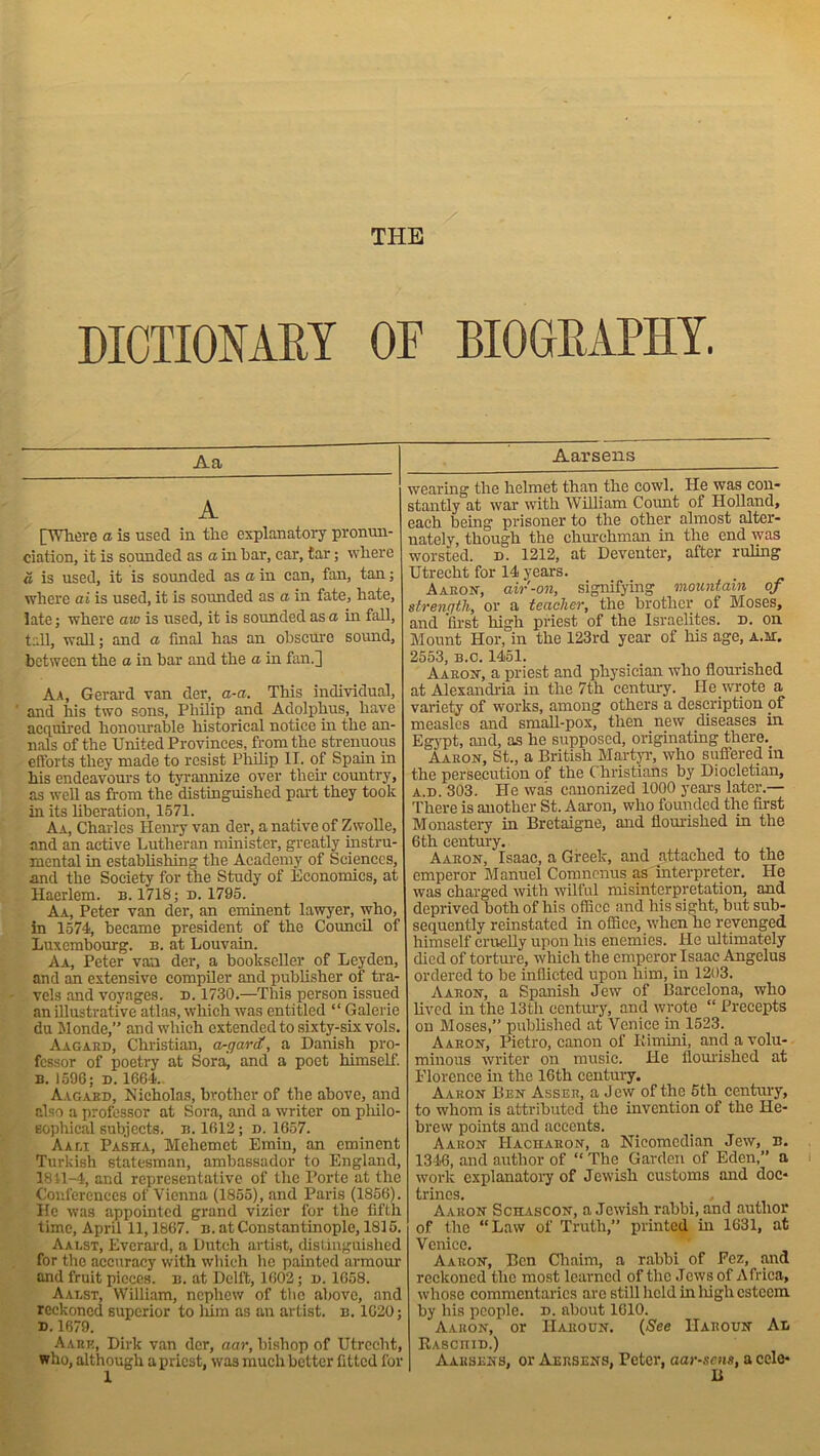 THE DICTIONARY OF BIOGRAPHY. Aa A [Where a is used in the explanatory pronun- ciation, it is sounded as a in bar, car, tar; where a is used, it is sounded as a in can, fan, tan; where ai is used, it is sounded as a in fate, hate, late; where aw is used, it is sounded as a in fall, tall, wall; and a final has an obscure sound, between the a in bar and the a in fan.] Aa, Gerard van der, a-a. This individual, and his two sons, Philip and Adolphus, have acquired honourable historical notice in the an- nals of the United Provinces, from the strenuous efforts they made to resist Philip IT. of Spain in his endeavours to tyrannize over their country, as well as from the distinguished part they took in its liberation, 1571. Aa, Charles Henry van der, a native of Zwolle, and an active Lutheran minister, greatly instru- mental in establishing the Academy of Sciences, and the Society for the Study of Economics, at Haerlem. b. 1718; n. 1795. Aa, Peter van der, an eminent lawyer, who, in 1574, became president of the Council of Luxembourg, b. at Louvain. Aa, Peter van der, a bookseller of Leyden, and an extensive compiler and publisher of tra- vels and voyages, d. 1730.—This person issued an illustrative atlas, which was entitled “ Galevie du Monde,” and which extended to sixty-six vols. Aagard, Christian, a-garrf, a Danish pro- fessor of poetry at Soraj and a poet himself. B. 1596; D. 1664. Aagaed, Nicholas, brother of the above, and also a professor at Sora, and a writer on philo- sophical subjects, b. 1612; d. 1657. A a lx Pasha, Mehemet Emin, an eminent Turkish statesman, ambassador to England, 1811-4, and representative of the Porte at the Conferences of Vienna (1855), and Paris (1856). ITc was appointed grand vizier for the fifth time, April 11,1867. b. at Constantinople, 1815. Aalst, Everard, a Dutch artist, distinguished for the accuracy with which lie painted armour and fruit pieces, b. at Delft, 1602; n. 1658. Aalst, William, nephew of the above, and reckoned superior to him as an artist, b. 1020: d. 1679. Aabe, Dirk van der, aar, bishop of Utrecht, who, although a priest, was much better fitted for 1 Aarsens wearing the helmet than the cowl. He was con- stantly at war with William Count of Holland, each being prisoner to the other almost alter- nately, though the churchman iix the end was worsted, n. 1212, at Deventer, after ruling Utrecht for 14 years. Aaron”, air-on, signifying mountain of strength, or a teacher, the brother of Moses, and first high priest of the Israelites, d. on Mount Hor, in the 123rd year of his age, a.ji. 2553, b.c. 1451. Aaron, a priest and physician who flourished at Alexandria in the 7th century. He wrote a variety of works, among others a description of measles and small-pox, then new diseases in Egypt, and, as he supposed, originating there. Aaron, St., a British Martyr, who suffered in the persecution of the Christians by Diocletian, A.n. 303. He was canonized 1000 years later.— There is another St. Aaron, who founded the first Monastery in Bretaigne, and flourished in the 6th century. Aaron, Isaac, a Greek, and attached to the emperor Manuel Comnenus as interpreter. He was charged with wilful misinterpretation, and deprived both of his office and his sight, but sub- sequently reinstated in office, when he revenged himself cruelly upon Ins enemies. He ultimately died of torture, which tlie emperor Isaac Angclus ordered to be inflicted upon him, in 1203. Aaron, a Spanish Jew of Barcelona, who lived in the 13th century, and wrote “ Precepts on Moses,” published at Venice in 1523. Aaron, Pietro, canon of Bimini, and a volu- minous writer on music. He flourished at Florence hi the 16th century. Aaron Ben Asser, a Jew of the 5th centxuy, to whom is attributed the invention of the He- brew points and accents. Aaron IIacharon, a Nicomcdian Jew, B. 1346, and author of “ The Garden of Eden,” a work explanatory of Jewish customs and doc- trines. , Aaron Schascon, a Jewish rabbi, and author of the “Law of Truth,” printed in 1631, at Venice. Aaron, Ben Chaim, a rabbi of Fez, and reckoned the most learned of the Jews of Africa, whose commentaries are still held in liigh esteem by his people, n. about 1610. Aaron, or I-Iaroun. (See IIaroun An RAsenm.) Aarsens, or Aersens, Peter, aar-sens, a cels*