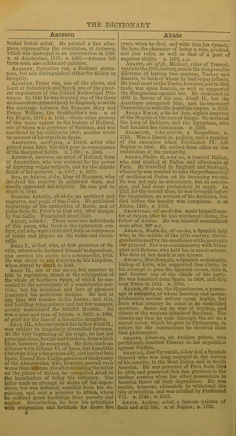 Aarssen brated Dutch artist. Ho painted a fine altar- picee, representing' the crucifixion, at Antwerp, which was destroyed in an insurrection in 1566. n. at Amsterdam, 1519; d. 1585.—Aarsens left three sons, also celebrated painters. Aaessen, Cornelius van, a Brabant states- man, but not distinguished either for ability or integrity. Aaessen, Franz van, son of the above, and Lord of Someldyck and Spyck, one of the great- est negotiators of the United Netherland Pro- vinces. In 1610 he was deputed one of the three ambassadors extraordinary to England, to set tle the marriage between the Princess Mary and Prince William, the Stadtholder’s son. b. at the Hague, 1572 ; d. 1641.—Some other persons of this name appear in the history of Holland, one of whom was governor of Surinam, and was murdered by his soldiers in 1688; another wrote an account of his travels in Spain. Aabtgens, aart'-jens, a Dutch artist who gained some fame, but died poor in consequence of his dissipated habits, b. 1493; d. 1564. Aaetsen, aart-sen, an artist of Holland, born at Amsterdam, who was eminent for his power of depicting vulgar subjects, and for the minute finish of his pictures, b. 1507; d. 1575. Aba, or Abbon, a'-ha, king of Hungary, who involved his country in perpetual wars, and cruelly oppressed his subjects. He was put to death in 1044. Abacco, Antonio, ab-dk-ko, an architect and engraver, and pupil of San Gallo. Ho published engravings of the antiquities of Rome, and of plans from St. Peter’s in that city, after designs by San Gallo. Flourished about 1558. Abaco, a-ba-ko. There were two individuals of this name, who lived in the eighteenth cen- tury, and who were celebrated, both as composers of music and players on the violin and violon- cello. A bad I., a'-lad, who, at first governor of Se- ville, afterwards declared himself independent, and erected his states into a monarchy, 1015. He was about to add Cordova to his kingdom, when stayed by death in 1041. Abad II., son of the above, but superior to him in reputation, aimed at the subjugation of the whole of Southern Spain, of which he suc- ceeded to the sovereignty of a considerable por- tion; but his indolence and love of pleasure frustrated his ambitious designs. He had at one time 800 females in his harem; and this, and building many palaces and but few mosques, greatly scandalized the faithful Moslem. He was a poet and man of letters, b. 1002; d. 1069, of grief for the loss of a favourite daughter. Abad III., who succeeded his father Abad II., xvas subject to singularly diversified fortunes. At the very beginning of his reign, he lost his principal cities, Seville and Cordova, from which blow, however, he recovered. He then made an alliance with Alfonso VI. of Leon, but found the Christian king a dangerous ally, and invited into Spain, Yussef-Ben-Taxfyn,greatestoftkedynasty of the Almoravides, who, however, proved even worse than Alfonso; for after defeating the latter on the plains of Zalaca, he compelled Abad to the humiliation of being his tributary. The latter made an attempt to shake off his depen- dence, but was defeated, expelled from his do- minions, and sent a prisoner to Africa, where ho suffered great hardships from poverty and neglect. Nevertheless, he bore his privations with resignation and fortitude for above five 2 Abate years, when he died, and with him his dynasty. He bore the character of beincr a wise, prudent, and just ruler, as well as that of a poet of superior ability, d. 1075, a.d. Abaffi, ab'-af-fe, Michael, ruler of Transyl- vania in the 17th century,was in the disagreeable dilemma of having two masters, Turkey and Austria, to both of whom he had to pay tribute. He leant most to the Turks, however, and in 1631 made war upon Austria, as well as supported the Hungarians against her. He abdicated in 1690 in favour of his son, Abaffi II., but the Austrians conquered him; and incorporated Transylvania with the Austrian empire, d. 1713. An aka Khan, a-ba-lca' kan, eighth emperor of the Moguls of the race of Zingis. He defeated the king of Bokhara and the Egyptians, who had invaded his dominions, d. 1282. Abamouti, d-ba-moo'-te, a Neapolitan, b. 1763. Was a liberal in polities, and a member of the executive when Ferdinand IV. left Naples in 1806. He retired from office on the restoration of the monarchy. Abano, Piedro di, a-ba'-no, a learned Italian, who first studied at Padua, and afterwards at Paris. He travelled in England and Scotland, whence he was recalled to take the professorship of medicine at Padua on its becoming vacant. He was not only an astronomer, but an astrolo- gist, and had some pretensions to magic. In 1315, for the second time, he was brought before ' the Inquisition, on account of his doctrines, but died before the inquiry was completed, b. at Abano, 1250; D. 1316. Abantidas, ah'-an- fi-das, made himself mas- ter of Sicyon, after he had murdered Clinias, the father of Aratus. He was himself assassinated soon after, 267 b.c. Ababca, Maria de, ab'-ar-ka, a Spanish lady who, in the middle of the 17th century, distin- guished herself by the excellence of the portraits she painted. She was contemporary with Velas- quez and Rubens, who held her hi much esteem. The date of her death is not known. Ababca, Don Jouquin, a Spanish ecclesiastic, bishop of Leon, who supported Don Carlos in his attempt to gain the Spanish crown, 1831-9, and became one of the chiefs of his party. He was banished from Spain in 1839, and died near Turin in 1844. b. 1780. Ababis, db'-d-ris, the Hyperborean, a person- age of antiquity, of whose learning and accom- plishments several writers speak highly, but from what country he came is an undecided question. Some say he was of Scythia, and others of the western islands of Scotland. The Greeks say that lie rode through the air on a sacred arrow, which he gave to Pythagoras, in return for the instructions he received from that philosopher. Abancs, d-bair-us, an Arabian prince, who perfidiously deserted Crassus in his expedition against Parthia. Abascab, Jos6 Fernando, d-bas'-kal, aSpanish General who was long engaged hi the service of his country, in the West Indies and in South America. He was governor of Peru from 1S04 to 1816, and preserved that fine province to the mother country when her other possessions in America threw off' their dependence. He was unable, however, ultimately to withstand the tide of rebellion, and was recalled by Ferdinand VII. b. 1743; d. 1821. Abate, Andrea, a-bat, a famous painter of fruit and still life. b. at Naples; d. 1732.